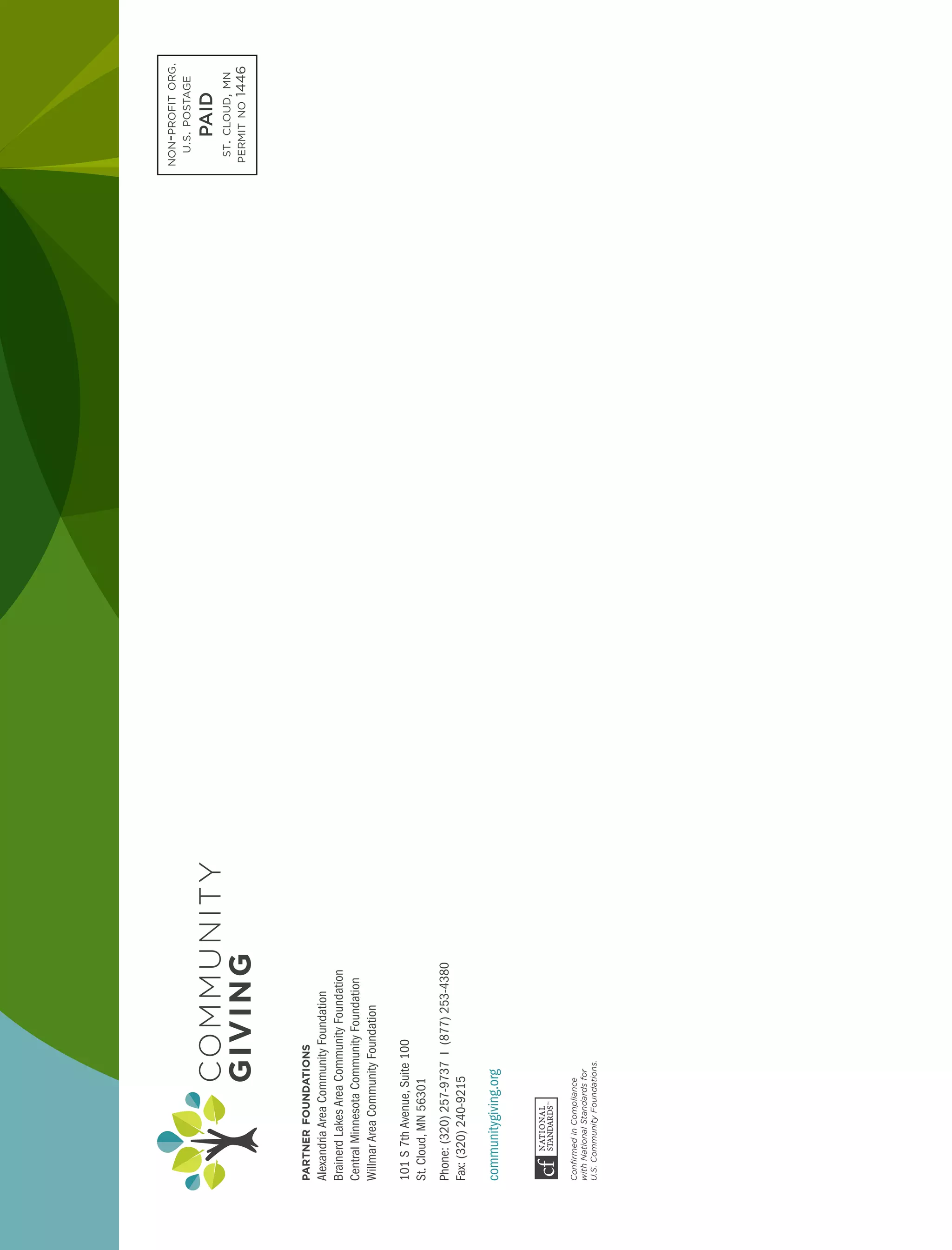 non-profitorg.
u.s.postage
PAID
st.cloud,mn
permitno1446
partnerfoundations
AlexandriaAreaCommunityFoundation
BrainerdLakesAreaCommunityFoundation
CentralMinnesotaCommunityFoundation
WillmarAreaCommunityFoundation
101S7thAvenue,Suite100
St.Cloud,MN56301
Phone:(320)257-9737I(877)253-4380
Fax:(320)240-9215
communitygiving.org
ConfirmedinCompliance
withNationalStandardsfor
U.S.CommunityFoundations.
 