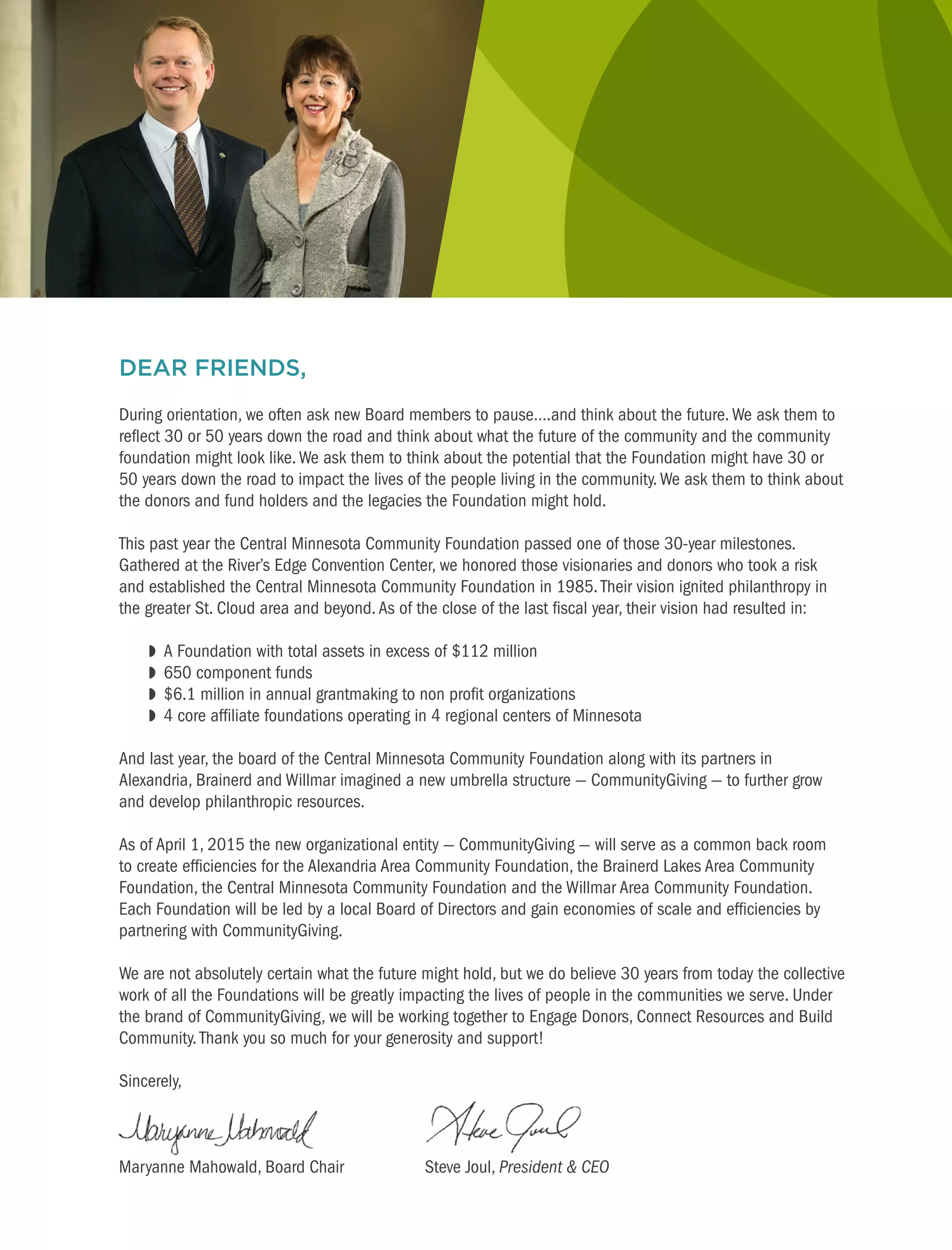 This photo would be clipped
like the board photo
DEAR FRIENDS,
During orientation, we often ask new Board members to pause….and think about the future.We ask them to
reflect 30 or 50 years down the road and think about what the future of the community and the community
foundation might look like. We ask them to think about the potential that the Foundation might have 30 or
50 years down the road to impact the lives of the people living in the community.We ask them to think about
the donors and fund holders and the legacies the Foundation might hold.
This past year the Central Minnesota Community Foundation passed one of those 30-year milestones.
Gathered at the River’s Edge Convention Center, we honored those visionaries and donors who took a risk
and established the Central Minnesota Community Foundation in 1985.Their vision ignited philanthropy in
the greater St. Cloud area and beyond.As of the close of the last fiscal year, their vision had resulted in:
	 w	 A Foundation with total assets in excess of $112 million
	 w	 650 component funds
	 w	 $6.1 million in annual grantmaking to non profit organizations
	 w	 4 core affiliate foundations operating in 4 regional centers of Minnesota
And last year, the board of the Central Minnesota Community Foundation along with its partners in
Alexandria, Brainerd and Willmar imagined a new umbrella structure — CommunityGiving — to further grow
and develop philanthropic resources.
As of April 1, 2015 the new organizational entity — CommunityGiving — will serve as a common back room
to create efficiencies for the Alexandria Area Community Foundation, the Brainerd Lakes Area Community
Foundation, the Central Minnesota Community Foundation and the Willmar Area Community Foundation.
Each Foundation will be led by a local Board of Directors and gain economies of scale and efficiencies by
partnering with CommunityGiving.
We are not absolutely certain what the future might hold, but we do believe 30 years from today the collective
work of all the Foundations will be greatly impacting the lives of people in the communities we serve. Under
the brand of CommunityGiving, we will be working together to Engage Donors, Connect Resources and Build
Community. Thank you so much for your generosity and support!
Sincerely,
Maryanne Mahowald, Board Chair	 Steve Joul, President & CEO
 