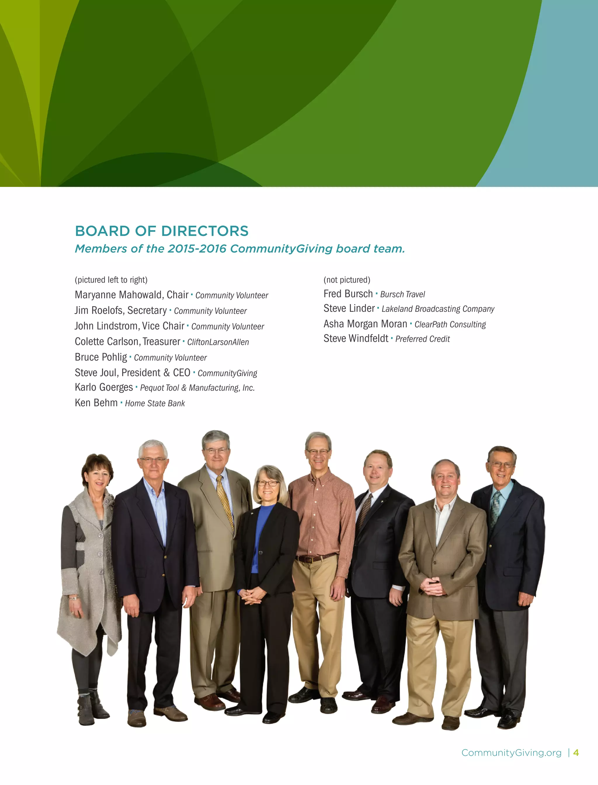 CommunityGiving.org | 4
BOARD OF DIRECTORS
Members of the 2015-2016 CommunityGiving board team.
(pictured left to right)
Maryanne Mahowald, Chair • Community Volunteer
Jim Roelofs, Secretary • Community Volunteer
John Lindstrom,Vice Chair • Community Volunteer
Colette Carlson,Treasurer • CliftonLarsonAllen
Bruce Pohlig • Community Volunteer
Steve Joul, President & CEO • CommunityGiving
Karlo Goerges • Pequot Tool & Manufacturing, Inc.
Ken Behm • Home State Bank
(not pictured)
Fred Bursch • Bursch Travel
Steve Linder • Lakeland Broadcasting Company
Asha Morgan Moran • ClearPath Consulting
Steve Windfeldt • Preferred Credit
 