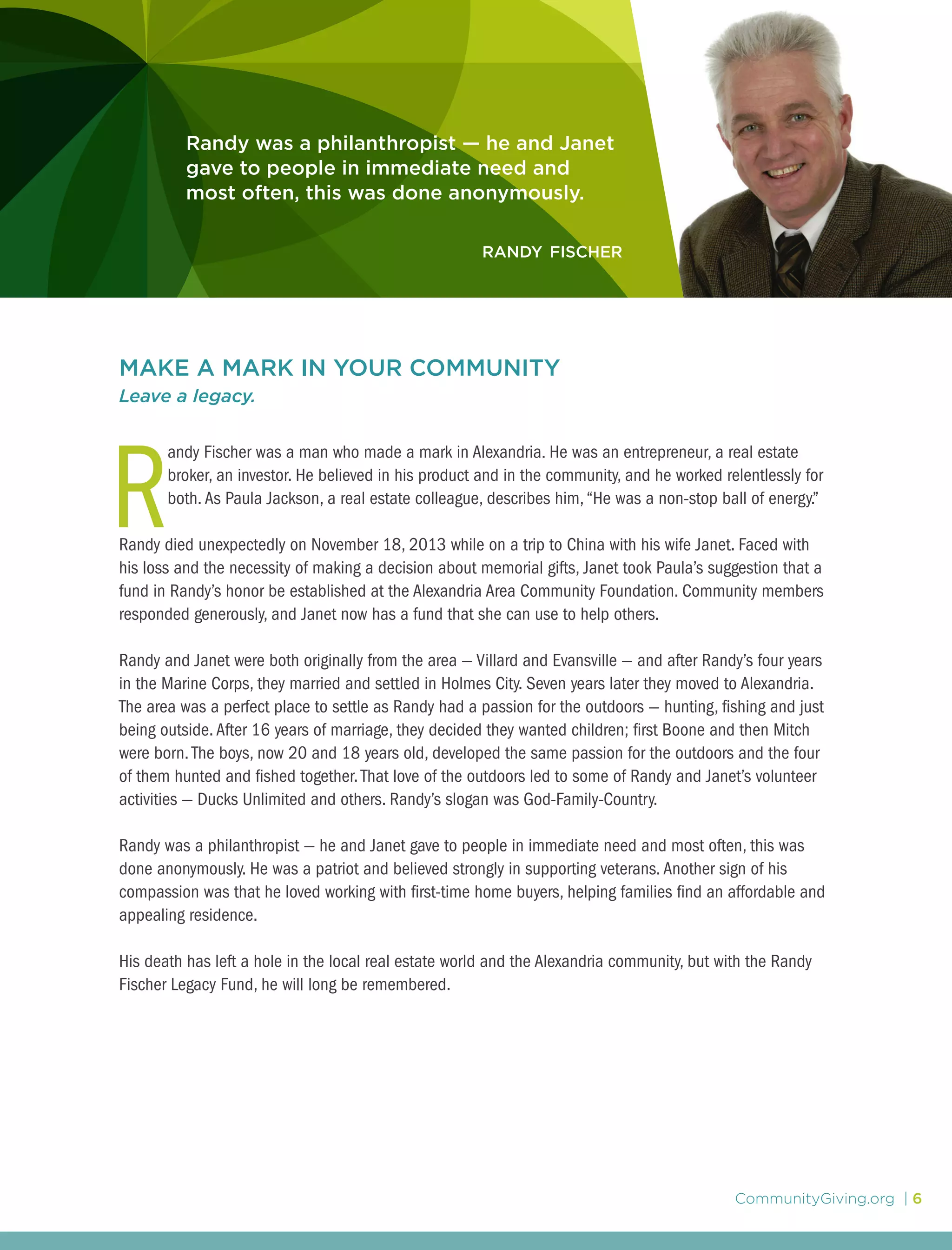 CommunityGiving.org | 6
MAKE A MARK IN YOUR COMMUNITY
Leave a legacy.
R
andy Fischer was a man who made a mark in Alexandria. He was an entrepreneur, a real estate
broker, an investor. He believed in his product and in the community, and he worked relentlessly for
both.As Paula Jackson, a real estate colleague, describes him,“He was a non-stop ball of energy.”
Randy died unexpectedly on November 18, 2013 while on a trip to China with his wife Janet. Faced with
his loss and the necessity of making a decision about memorial gifts, Janet took Paula’s suggestion that a
fund in Randy’s honor be established at the Alexandria Area Community Foundation. Community members
responded generously, and Janet now has a fund that she can use to help others.
Randy and Janet were both originally from the area — Villard and Evansville — and after Randy’s four years
in the Marine Corps, they married and settled in Holmes City. Seven years later they moved to Alexandria.
The area was a perfect place to settle as Randy had a passion for the outdoors — hunting, fishing and just
being outside.After 16 years of marriage, they decided they wanted children; first Boone and then Mitch
were born. The boys, now 20 and 18 years old, developed the same passion for the outdoors and the four
of them hunted and fished together.That love of the outdoors led to some of Randy and Janet’s volunteer
activities — Ducks Unlimited and others. Randy’s slogan was God-Family-Country.
Randy was a philanthropist — he and Janet gave to people in immediate need and most often, this was
done anonymously. He was a patriot and believed strongly in supporting veterans.Another sign of his
compassion was that he loved working with first-time home buyers, helping families find an affordable and
appealing residence.
His death has left a hole in the local real estate world and the Alexandria community, but with the Randy
Fischer Legacy Fund, he will long be remembered.
Randy was a philanthropist — he and Janet
gave to people in immediate need and
most often, this was done anonymously.
randy fischer
 