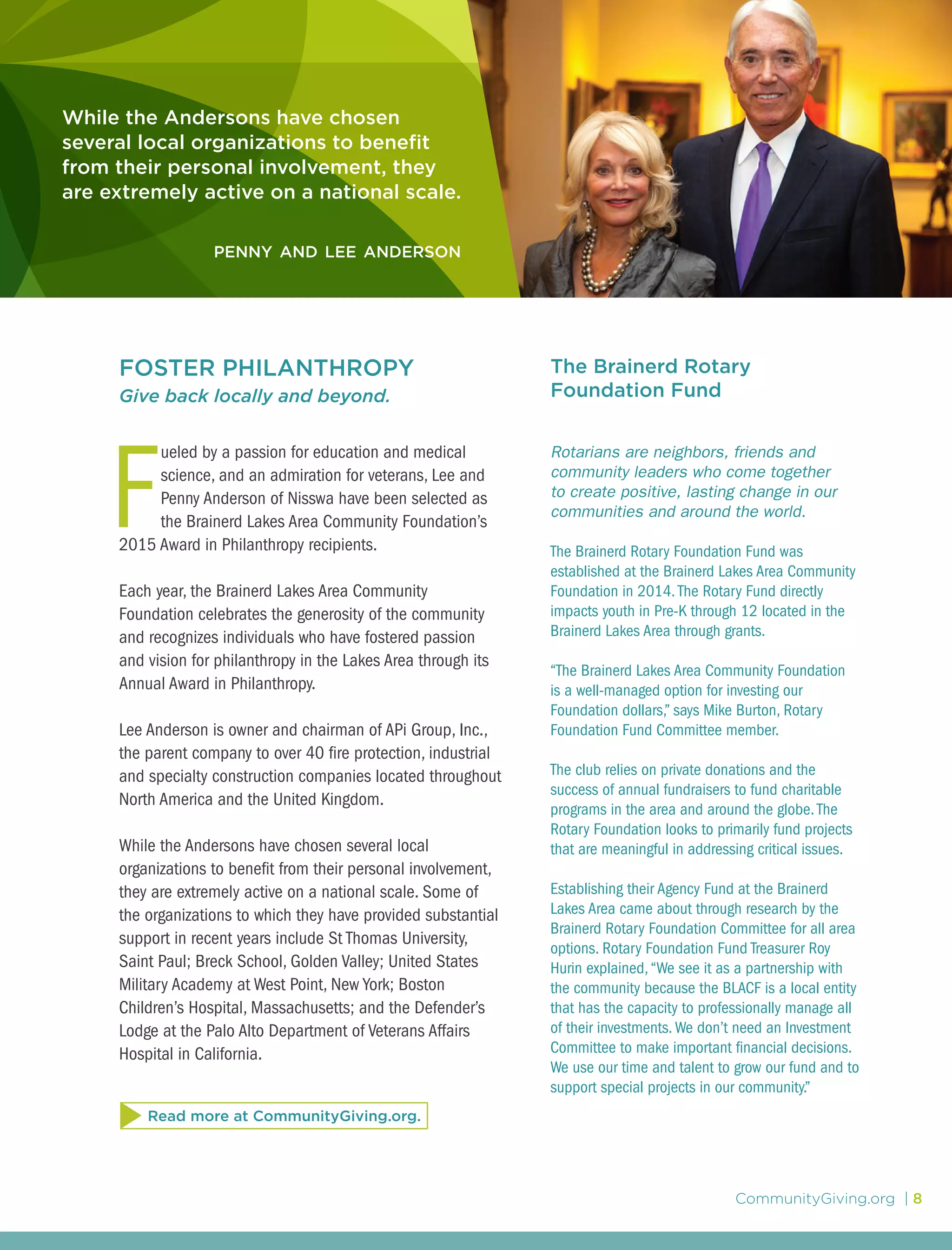CommunityGiving.org | 8
While the Andersons have chosen
several local organizations to benefit
from their personal involvement, they
are extremely active on a national scale.
penny and lee anderson
FOSTER PHILANTHROPY
Give back locally and beyond.
F
ueled by a passion for education and medical
science, and an admiration for veterans, Lee and
Penny Anderson of Nisswa have been selected as
the Brainerd Lakes Area Community Foundation’s
2015 Award in Philanthropy recipients.
Each year, the Brainerd Lakes Area Community
Foundation celebrates the generosity of the community
and recognizes individuals who have fostered passion
and vision for philanthropy in the Lakes Area through its
Annual Award in Philanthropy.
Lee Anderson is owner and chairman of APi Group, Inc.,
the parent company to over 40 fire protection, industrial
and specialty construction companies located throughout
North America and the United Kingdom.
While the Andersons have chosen several local
organizations to benefit from their personal involvement,
they are extremely active on a national scale. Some of
the organizations to which they have provided substantial
support in recent years include St Thomas University,
Saint Paul; Breck School, Golden Valley; United States
Military Academy at West Point, New York; Boston
Children’s Hospital, Massachusetts; and the Defender’s
Lodge at the Palo Alto Department of Veterans Affairs
Hospital in California.
The Brainerd Rotary
Foundation Fund
Rotarians are neighbors, friends and
community leaders who come together
to create positive, lasting change in our
communities and around the world.
The Brainerd Rotary Foundation Fund was
established at the Brainerd Lakes Area Community
Foundation in 2014.The Rotary Fund directly
impacts youth in Pre-K through 12 located in the
Brainerd Lakes Area through grants.
“The Brainerd Lakes Area Community Foundation
is a well-managed option for investing our
Foundation dollars,” says Mike Burton, Rotary
Foundation Fund Committee member.
The club relies on private donations and the
success of annual fundraisers to fund charitable
programs in the area and around the globe.The
Rotary Foundation looks to primarily fund projects
that are meaningful in addressing critical issues.
Establishing their Agency Fund at the Brainerd
Lakes Area came about through research by the
Brainerd Rotary Foundation Committee for all area
options. Rotary Foundation Fund Treasurer Roy
Hurin explained,“We see it as a partnership with
the community because the BLACF is a local entity
that has the capacity to professionally manage all
of their investments.We don’t need an Investment
Committee to make important financial decisions.
We use our time and talent to grow our fund and to
support special projects in our community.”
Read more at CommunityGiving.org.
 