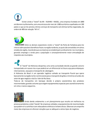 Visitei ainda o “stand” da KN - KUEHNE + NAGEL, uma empresa fundada em 1890
emBremenna Alemanha,comumaestrutura de mais de 1.000 escritórios espalhados em 100
países e que já me prestou ótimos serviços de transporte com ótimas tarifas negociadas, da
ordem de 40% de redução “All in”.
Entre os demais expositores visitei o ”stand” do Porto de Fortaleza para me
interarsobre possíveisbenefíciosfiscais naregiãonordeste,osquaissãoconcedidos emvários
estadosda região, masdesde que asempresasse estabeleçam juridicamente nos municípios,
gerando emprego e renda para a população e conseqüentemente maior arrecadação de
impostos aos municípios.
O “stand” da Hidrovias despertou uma certa curiosidade devido ao grande volume
transportado em nossos rios e que poderá ser um diferencial no futuro seja para embarques
internacionais, seja para o transporte de cabotagem.
A Hidrovias do Brasil é um operador logístico voltado ao transporte fluvial que opera
basicamente naregiãonorte e centrooeste para o transporte de grãos e minériosoriundos do
setor de agro negócio e da Cia. Vale do Rio Doce.
Trata-se de transportes em barcaças devido à própria característica dos produtos
movimentados,grandesvolumesque exigemequipamentosespeciais para acondicionamento
em silos e navios cargueiros.
Ainda dando andamento a um planejamento que resulte em melhorias no
processoprodutivo,visitei“stands”de empresas voltadas a equipamentos de movimentação
que podemvira contribuircom rebocadoreselétricose leitoresóticos. Observei um empenho
maior das empresas em oferecer soluções que se adéquam a vários tipos de negócios.
 