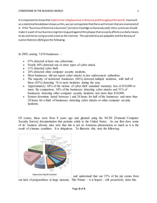 CYBERCRIME IN THE BUSINESS WORLD 1
Page 2 of 4
It isimportantto knowthat Cybercrime isbigbusinessinAmericaandthroughoutthe world.Inasmuch
as a statistical breakdownshowsusthis,we can extrapolate thatthere willremainthatare enamoredof
it. If the “businessof Americaisbusiness”[asCalvinCoolidge sofamouslysaid],then,surelywe should
make it a part of ourbusinessregimentoguardagainstthisplaque thatsoeasilyaffectsourdailymeans
to do commerce usingsovital a tool as the internet. The sadstatisticsare palpable andthe Bureauof
Justice Statistics[BJS] give the following:
In 2005, among 7,818 businesses –
 67% detected at least one cybercrime.
 Nearly 60% detected one or more types of cyber attack.
 11% detected cyber theft.
 24% detected other computer security incidents.
 Most businesses did not report cyber attacks to law enforcement authorities.
 The majority of victimized businesses (86%) detected multiple incidents, with half of
these (43%) detecting 10 or more incidents during the year.
 Approximately 68% of the victims of cyber theft sustained monetary loss of $10,000 or
more. By comparison, 34% of the businesses detecting cyber attacks and 31% of
businesses detecting other computer security incidents lost more than $10,000.
 System downtime lasted between 1 and 24 hours for half of the businesses and more than
24 hours for a third of businesses detecting cyber attacks or other computer security
incidents.
Of course, these were from 8 years ago and gleaned using the NCSS [National Computer
Security Survey] documentation that pertains solely to the United States. As our firm does some
of its’ business abroad, take note that this is not an American phenomenon so much as it is the
result of a human condition. It is ubiquitous. To illustrate this, note the following:
and understand that our 23% of the pie comes from
our lack of preparedness in large measure. This Primer – it is hoped – will proactively deter this.
 