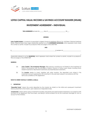 LOTUS CAPITAL HALAL INCOME & SAVINGS ACCOUNT BUILDER (HISAB)
INVESTMENT AGREEMENT – INDIVIDUAL
THIS AGREEMENT is made this ______ day of _____________________________ 20___.

BETWEEN

Lotus Capital Limited, a company incorporated in Nigeria having its registered office at 1b, Udi Street, Osborne Foreshore
Estate, Osborne Road, Ikoyi, Lagos (hereinafter referred to as the INVESTMENT MANAGER), which expression shall, where
the context so admits, include its successors-in-title and assigns of the ONE PART
AND
[__________________________________________________________________________], resident of______________________________

____________________________________________________________________________________________________________________]
(hereinafter referred to as the INVESTOR), which expression shall, where the context so admits, include its successors-intitle and assigns of the OTHER PART

WHEREAS:

(A)

Lotus Capital / The Investment Manager offers services, including but not limited to the investment of
funds in accordance with the principles of Islamic Finance in various asset classes including Stock
Market Investments, Real Estate Investments and Asset-Backed Investments.

(B)

The Investor desires to invest, together with other investors, the deposited sums stated in the
investment account opening form for investment in the said asset classes in accordance with the
terms and conditions of this Agreement.

NOW IT IS HEREBY MUTUALLY AGREED as follows:

1.

DEFINITIONS

“Deposited funds” means the sum(s) deposited by the Investor (as stated on the initial and subsequent Investment
Advice presented to the investor, upon clearance of deposited funds).
“Investments” means all the various Investments including, real estate and asset-backed investments in accordance with
the terms of this Agreement that have been, are being or will be entered into by the Investment Manager for and on
account of the investors;

INVESTMENT AGREEMENT

1

 