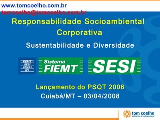 www.tomcoelho.com.br
tomcoelho@tomcoelho.com.br
   Responsabilidade Socioambiental
             Corporativa
       Sustentabilidade e Diversidade




          Lançamento do PSQT 2008
           Cuiabá/MT – 03/04/2008
 