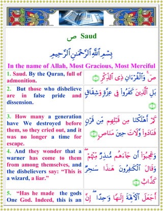 É Saud
ÉΟó¡Î0«!$#Ç⎯≈uΗ÷q§9$#ÉΟŠÏm§9$#
In the name of Allah, Most Gracious, Most Merciful
1. Saud. By the Quran, full of
admonition.
üÉ4Éβ#u™öà)ø9$#uρ“ÏŒÌø.Ïe%!$#∩⊇∪
2. But those who disbelieve
are in false pride and
dissension.
È≅t/t⎦⎪Ï%©!$#(#ρãxx.’Îû;ο¨“Ïã5−$s)Ï©uρ
∩⊄∪
3. How many a generation
have We destroyed before
them, so they cried out, and it
was no longer a time for
escape.
ö/x.$uΖõ3n=÷δr&⎯ÏΒΝÎγÎ=ö7s%⎯ÏiΒ5βös%
(#ρyŠ$oΨsù|NŸω¨ρt⎦⎫Ïm<É$uΖtΒ∩⊂∪
4. And they wonder that a
warner has come to them
from among themselves, and
the disbelievers say: “This is
a wizard, a liar.”
(#þθç6Ågx”uρβr&Μèδu™!%y`Ö‘É‹Ζ•ΒöΝåκ÷]ÏiΒ(
tΑ$s%uρtβρãÏ≈s3ø9$##x‹≈yδÖÅs≈y™
ë>#¤‹x.∩⊆∪
5. “Has he made the gods
One God. Indeed, this is an Ÿ≅yèy_r&sπoλÎ;Fψ$#$Yγ≈s9Î)#´‰Ïn≡uρ(¨βÎ)
 