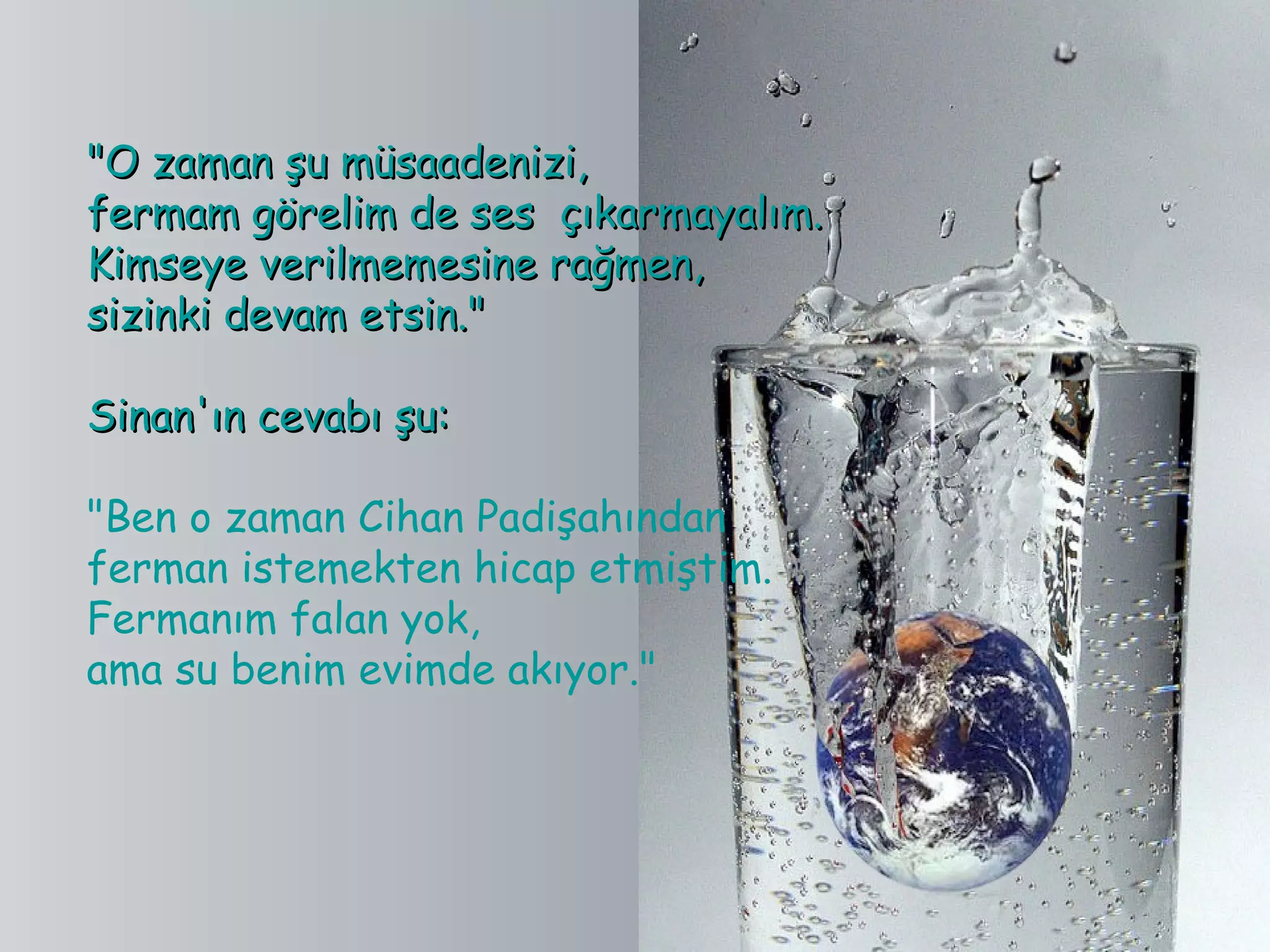 "O zaman şu müsaadenizi,
fermam görelim de ses  çıkarmayalım.
Kimseye verilmemesine rağmen,
sizinki devam etsin."

Sinan'ın cevabı şu:

"Ben o zaman Cihan Padişahından
ferman istemekten hicap etmiştim.
Fermanım falan yok,
ama su benim evimde akıyor."
 