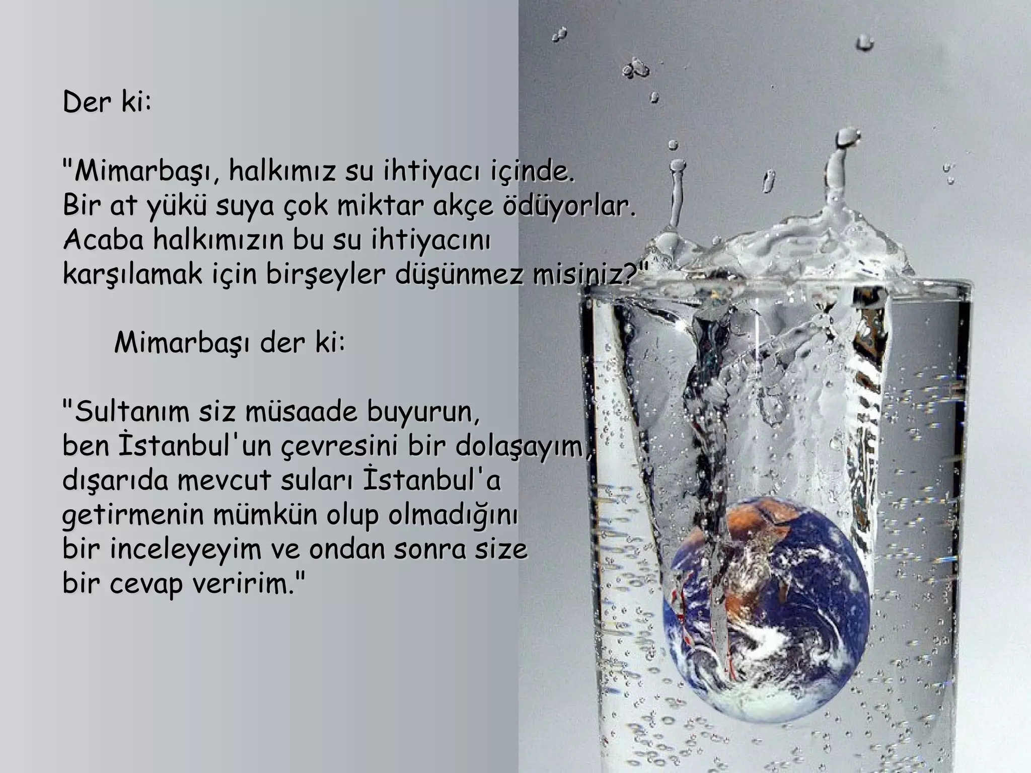Der ki:

"Mimarbaşı, halkımız su ihtiyacı içinde.
Bir at yükü suya çok miktar akçe ödüyorlar.
Acaba halkımızın bu su ihtiyacını
karşılamak için birşeyler düşünmez misiniz?"

      Mimarbaşı der ki:

"Sultanım siz müsaade buyurun,
ben İstanbul'un çevresini bir dolaşayım,
dışarıda mevcut suları İstanbul'a
getirmenin mümkün olup olmadığını
bir inceleyeyim ve ondan sonra size
bir cevap veririm."
 