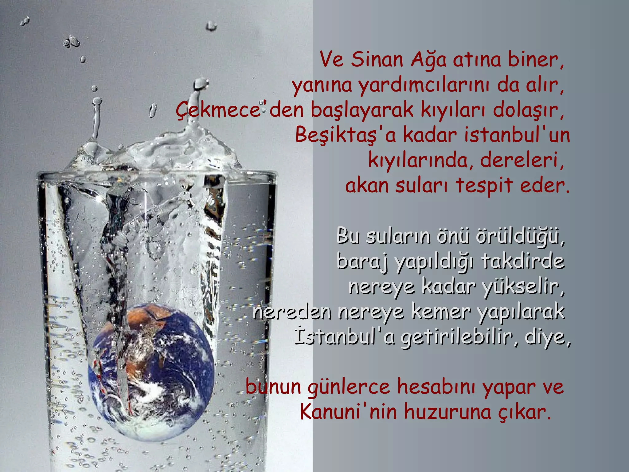 Ve Sinan Ağa atına biner,
          yanına yardımcılarını da alır,
Çekmece'den başlayarak kıyıları dolaşır,
          Beşiktaş'a kadar istanbul'un
                    kıyılarında, dereleri,
                akan suları tespit eder.

                Bu suların önü örüldüğü,
                baraj yapıldığı takdirde
                 nereye kadar yükselir,
        nereden nereye kemer yapılarak
            İstanbul'a getirilebilir, diye,

       bunun günlerce hesabını yapar ve
            Kanuni'nin huzuruna çıkar.   
 