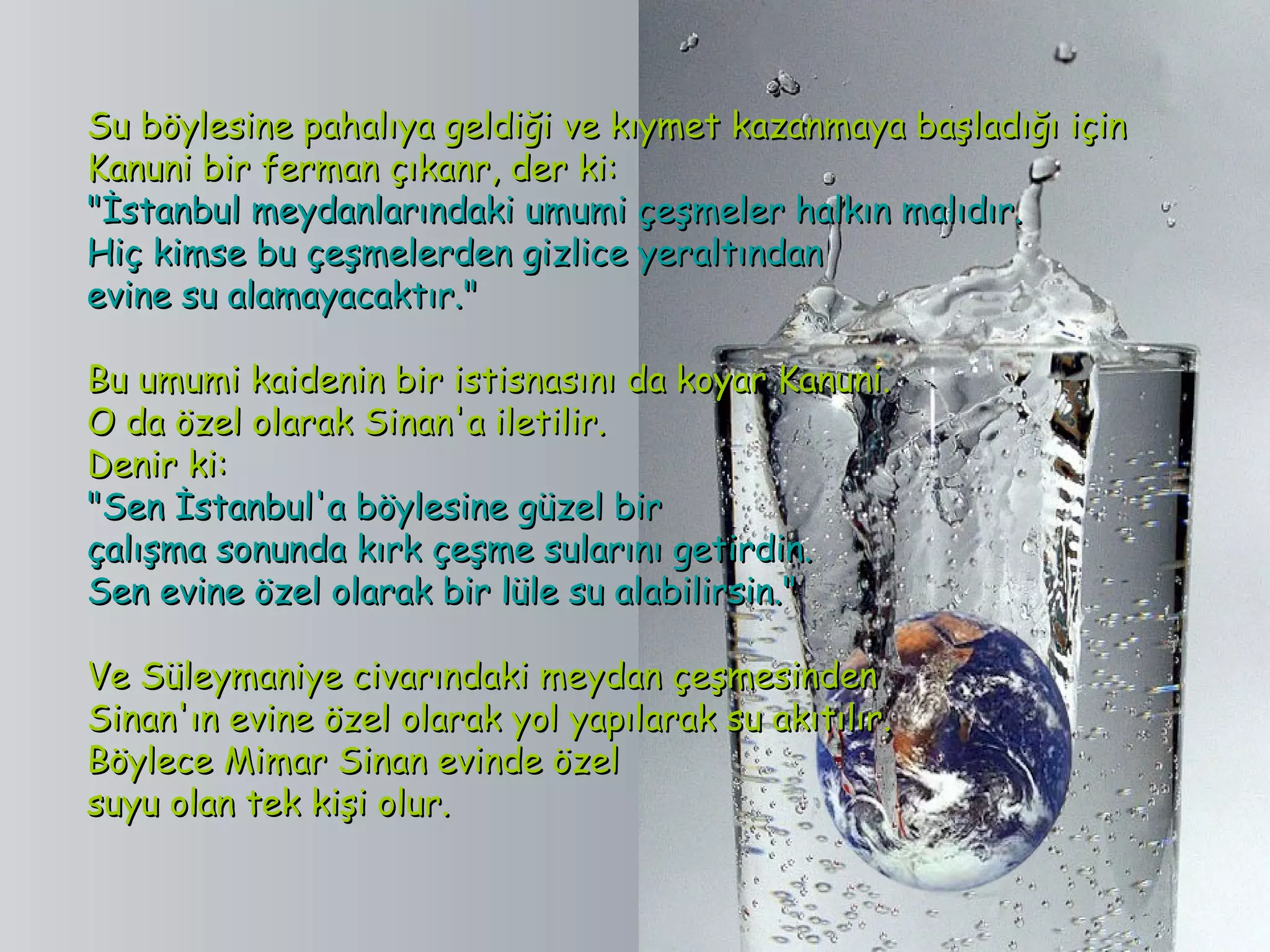 Su böylesine pahalıya geldiği ve kıymet kazanmaya başladığı için
Kanuni bir ferman çıkanr, der ki:
"İstanbul meydanlarındaki umumi çeşmeler halkın malıdır.
Hiç kimse bu çeşmelerden gizlice yeraltından
evine su alamayacaktır."

Bu umumi kaidenin bir istisnasını da koyar Kanuni.
O da özel olarak Sinan'a iletilir.
Denir ki:
"Sen İstanbul'a böylesine güzel bir
çalışma sonunda kırk çeşme sularını getirdin.
Sen evine özel olarak bir lüle su alabilirsin."

Ve Süleymaniye civarındaki meydan çeşmesinden
Sinan'ın evine özel olarak yol yapılarak su akıtılır.
Böylece Mimar Sinan evinde özel
suyu olan tek kişi olur.
 
