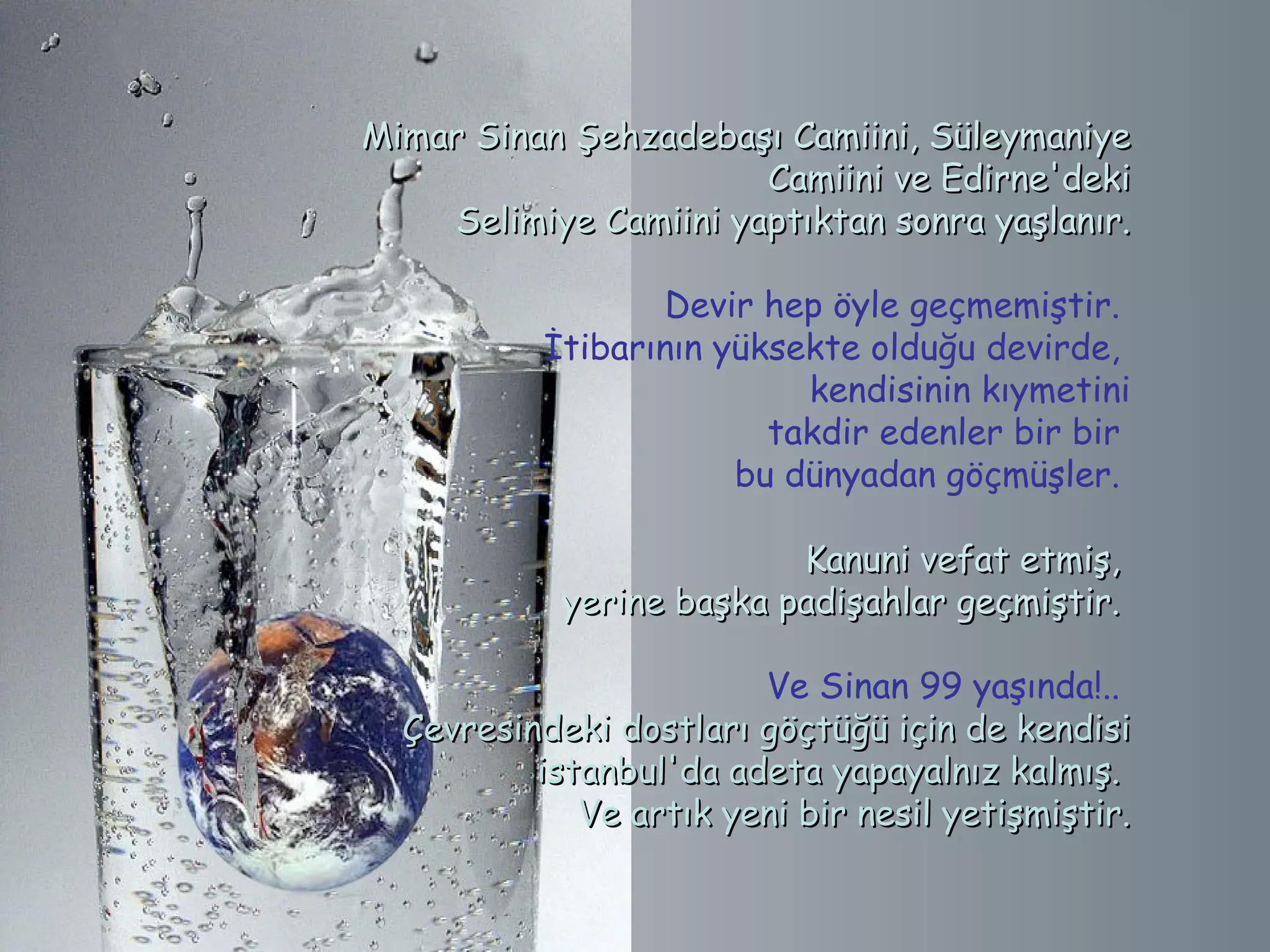 Mimar Sinan Şehzadebaşı Camiini, Süleymaniye
                       Camiini ve Edirne'deki
    Selimiye Camiini yaptıktan sonra yaşlanır.

                  Devir hep öyle geçmemiştir.
           İtibarının yüksekte olduğu devirde,
                             kendisinin kıymetini
                           takdir edenler bir bir
                        bu dünyadan göçmüşler.

                          Kanuni vefat etmiş,
            yerine başka padişahlar geçmiştir.

                        Ve Sinan 99 yaşında!..
  Çevresindeki dostları göçtüğü için de kendisi
          istanbul'da adeta yapayalnız kalmış.
             Ve artık yeni bir nesil yetişmiştir.
 