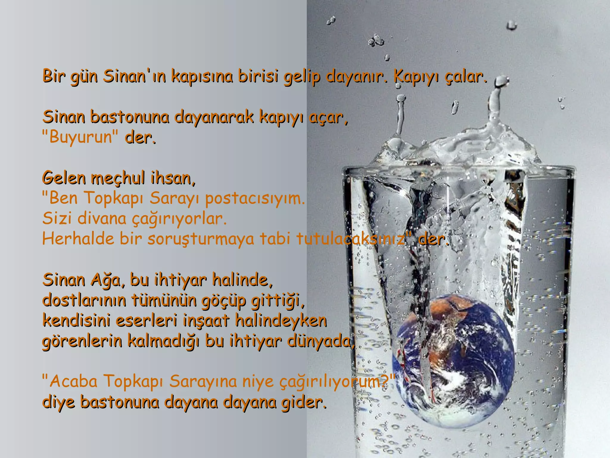 Bir gün Sinan'ın kapısına birisi gelip dayanır. Kapıyı çalar.

Sinan bastonuna dayanarak kapıyı açar,
"Buyurun" der.

Gelen meçhul ihsan,
"Ben Topkapı Sarayı postacısıyım.
Sizi divana çağırıyorlar.
Herhalde bir soruşturmaya tabi tutulacaksınız" der.

Sinan Ağa, bu ihtiyar halinde,
dostlarının tümünün göçüp gittiği,
kendisini eserleri inşaat halindeyken
görenlerin kalmadığı bu ihtiyar dünyada,

"Acaba Topkapı Sarayına niye çağırılıyorum?"
diye bastonuna dayana dayana gider.
 
