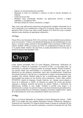 - Soporte a la internacionalización extensible
- Búsqueda en todos los contenidos y usuarios en todo el sistema, basándose en
etiquetas
- Control de acceso fino
- Múltiples vistas, permitiendo interfaces con aplicaciones móviles y widgets
embebidos, y navegadores Web
- APIs para manejo de eventos, extensiones y widgets
Elgg, como otras aplicaciones proporciona documentación completa relacionada con el
uso, el desarrollo y las contribuciones a Elgg [29]. En general. Elgg es una muy buena
aplicación Web 2.0 para crear redes sociales basadas en la Web con la que se pueden
soportar ciertos elementos de aprendizaje colaborativo.
3.8 Chyrp
Chyrp [30] es una herramienta Web 2.0 la cual tiene la funcionalidad de personalizarse
como sea necesario. “Chyrp es una plataforma Blogg que ha sido diseñada para ser muy
ligera y al mismo tiempo mantener la funcionalidad. Utiliza tecnología LAMP (Linux,
Apache, MySQL y PHP) con un poco de AJAX. Es configurable por medio de temas y
se le pueden añadir módulos. De esta forma se puede personalizar de la forma que al
usuario le parezca más apropiada” [30].
Chyrp soporta actividades Web 2.0 como Blogging, Folksonomy, Publicación de
Contenidos y Edición de Contenidos. La licencia es GPL y es de código libre. La
herramienta se extiende en Chyrp por medio un concepto llamado “Plumas (Feathers)”
que permite añadir más funcionalidad a la herramienta. Las plumas hacen que la
aplicación sea más dinámica, permitiendo varios tipos de publicaciones. Proporciona
una interfaz funcional y fácil de usar. La instalación es simple y la documentación muy
completa. Hay además, añadidos (plug-in) que se proporcionan para agregar mpas
funcionalidad que pueden ser tan diversas como comentarios, Twitter. Jaiku, edición
WYSIWYG, soporte de lenguajes, Google Analytics, etc. Agregar nuevas páginas a
través de la aplicación es simple. Se mantiene un registro de versión que permite
regresarse a cualquier momento del proceso de edición. Publicar y administrar las
publicaciones también es muy simple. También es posible crear grupos y la
administración es simple. En general, Chyrp es una buena herramienta para aplicaciones
que requieren publicación de contenidos y blogging sin muchas complicaciones. Aparte
de la documentación, existe una comunidad de soporte muy activa [31].
3.9 Pligg
Pligg es un Sistema Manejador de Contenidos (Content Management System – CMS)
Web 2.0 de código libre que combina Marcadores Sociales, Folksonomy, Blogging y
Sindicación de Contenidos [33]. Pligg ha perfeccionado el manejo de contenidos de una
forma única que anima a los usuarios a participar y controlar el contenido del sitio Web
 