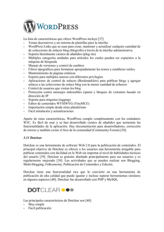 La lista de características que ofrece WordPress incluye [37]
- Temas decorativos y un sistema de plantillas para la interfaz
- WordPress Links que se usan para crear, mantener y actualizar cualquier cantidad de
de colecciones de enlaces blog (blogrolls) a través de la interfaz administrativa
- Soporta literalmente cientos de añadidos (plug-ins)
- Múltiples categorías anidadas para artículos los cuales pueden ser expuestos a la
máquina de búsqueda
- Manejo de versiones y control de cambios
- Filtros tipográficos para formatear apropiadamente los textos y establecer estilos
- Mantenimiento de páginas estáticas
- Soporte para múltiples autores con diferentes privilegios
- Aplicaciones de control de enlaces (Bookmarklets) para publicar blogs y agregar
enlaces a las colecciones de enlace blog con la menor cantidad de esfuerzo
- Control de usuarios que visitan los blog
- Pretección contra mensajes indeseables (spam) y bloqueo de visitantes basado en
dirección de IP
- Soporte para etiquetas (tagging)
- Editor de contenidos WYSIWYG (TinyMCE)
- Importación simple desde otras plataformas
- Fácil instalación y actualizaciones
Aparte de estas características, WordPress cumple completamente con los estándares
W3C. Es fácil de usar y se han desarrollado cientos de añadidos que aumentan las
funcionalidades de la aplicación. Hay documentación para desarrolladores, corrección
de errores y también existe el foro de la comunidad (Community Forum) [38].
3.11 Dotclear
Dotclear es una herramienta de software Web 2.0 para la publicación de contenidos. El
principal objetivo de Dotclear es ofrecer a los usuarios una herramienta amigable para
publicar contenidos con facilidad en la Web sin importar el nivel de habilidades técnicas
del usuario [39]. Dotclear es gratuito diseñado principalmente para sus usuarios y es
regularmente mejorado [39]. Las actividades que se pueden realizar son Blogging,
Multi-blogging, Folksonomy, Publicación de Contenidos y Edición.
Dotclear tiene una funcionalidad rica que lo convierte en una herramienta de
publicación de alta calidad que puede igualar e incluso superar herramientas similares
en algunos aspectos [40]. Dotclear fue desarrollado con PHP y MySQL.
Las principales características de Dotclear son [40]:
- Muy simple
- Fácil publicación
 
