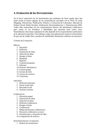 4. Evaluación de las Herramientas
En la breve exposición de las herramientas que acabamos de hacer queda claro que
todas tienen al menos algunas de las características asociadas con la Web 2.0 como
Blogging, Floksonomy, Publicación, Edición y Corrección de Contenidos, Marcado de
Enlaces Social, Redes Sociales, Sindicación, Recomendaciones y Alimentaciones RSS.
Todas ellas concuerdan con los requerimientos básicos del aprendizaje colaborativo
pero varían en sus fortalezas y debilidades que muestran unas contra otras.
Naturalmente seleccionar cualquiera de ellas depende de los requerimientos particulares
de la aplicación específica. Sin embargo, todas estas aplicaciones tienen la característica
de que son de código libre y pueden ser modificadas libremente conforme sea necesario.
Criterios de Evaluación:
Básicos
1. Discusión
2. Reflexión
3. Generación de ideas
4. Selección de ideas
5. Romper el hielo
6. Búsqueda
7. Reportes
8. Contestar preguntas
9. Informes
10. Sesiones informativas
11. Lectura grupal
12. Lectura de roles
13. Lectura de recursos
14. Votaciones
Individual
1. Reflexión particular
2. Pensar en privado
3. Buscando la red
4. Sesiones externas
Colaborativas
1. Discusión grupal
2. Generación de ideas
3. Selección de ideas
4. Reflexión colaborativa
5. Romper el hielo
6. Conferencias
7. Dibujo/anotaciones colaborativas
8. Discusión colaborativa en texto
9. Presentaciones y discusión de ellas
10. Compartición de archivos
Retroalimentación y Evaluación
1. Reporte de resoluciones
 