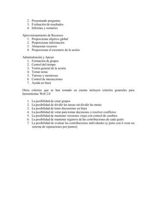 2. Presentando preguntas
3. Evaluación de resultados
4. Informes y sumarios
Aprovisionamiento de Recursos
1. Proporcionar objetivo global
2. Proporcionar información
3. Almacenar recursos
4. Proporcionar el escenario de la sesión
Administración y Apoyo
1. Formación de grupos
2. Control del tiempo
3. Visión general de la sesión
4. Tomar notas
5. Tutoreo y monitoreo
6. Control de interacciones
7. Ayuda en línea
Otros criterios que se han tomado en cuenta incluyen criterios generales para
herramientas Web 2.0
1. La posibilidad de crear grupos
2. La posibilidad de dividir las tareas sin dividir las metas
3. La posibilidad de tener discusiones en línea
4. La posibilidad de votar para tomar decisiones y resolver conflictos
5. La posibilidad de mantener versiones viejas con control de cambios
6. La posibilidad de mantener registros de las contribuciones de cada quién
7. La posibilidad de evaluar las contribuciones individuales (y junto con 6 crear un
sistema de reputaciones por puntos)
 