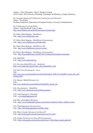 Authors - Vassil Alexandrov , Raul V. Ramirez-Velarde
ACET Centre, The University of Reading; Tecnologico de Monterrey, Campus Monterrey
[4]. Computer-Supported Collaborative Learning Issues for Research
Author - Vive Kumar
Graduate Symposium, Department of Computer Science, University of Saskatchewan
[5]. Collaborative Learning Online
Authors - Sally Burford & Lesley Cooper.
http://socsci.flinders.edu.au/flexed/innovations/elements.php
[6]. Online Mind Mapping - MindMeister
Link - http://www.mindmeister.com/
[7]. Online Mind Mapping - MindMeister Documentation
Link - http://www.mindmeister.com/help/index
[8]. Online Mind Mapping - MindMeister API
Link - http://www.mindmeister.com/services/api
[9]. Online Mind Mapping - MindMeister Documentation
Link - http://blog.mindmeister.com/2007/08/15/calling-all-developers-meisterapi/
[10]. MediaWiki
Link - http://www.mediawiki.org
[11]. How does MediaWiki work – Mediawiki
http://www.mediawiki.org/wiki/How_does_MediaWiki_work
[12] .Web 2.0 in the Enterprise - Cisco
Link -
http://www.cisco.com/web/about/ciscoitatwork/trends/tr_2008_03_article009_comm_and_colla
boration.html
[13]. Manual: MediaWiki feature list
Link -
http://www.mediawiki.org/wiki/Manual:MediaWiki_feature_list
[14]. Documentation – MediaWiki –
Link - http://www.mediawiki.org/wiki/Documentation
[15]. PeopleAggregator Homepage
Link – www.peopleaggregator.net
[16]. Who is BroadBand Mechanics
Link - http://www.broadbandmechanics.com/itstories/story$num=3&sec=2&data=stories
[17]. PeopleAggregator Documentation
Link - http://wiki.peopleaggregator.org/Main_Page
[18]. What is Google Documents List Data API
Link - http://code.google.com/apis/documents/overview.html
[19]. Google Documents List Data API Documentation
Link - http://code.google.com/apis/documents/docs/1.0/developers_guide_php.html
 