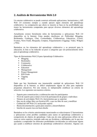 2. Análisis de Herramientas Web 2.0
Un entorno colaborativo se puede construir utilizando aplicaciones, herramientas y API
Web 2.0 existentes siempre y cuando apoyen algún elemento del aprendizaje
colaborativo. La comparación que ahora se muestra se basa en las posibilidades que
tienen las herramientas comparadas para apoyar diversos elementos del aprendizaje
colaborativo.
Actualmente existen literalmente miles de herramientas y aplicaciones Web 2.0
disponibles en la Internet. Estas pueden clasificarse en: Publicidad, Blogging,
Bookmarks, Catálogos, Chat, Comunidades, Colaborativas, Educativas, Correo,
Eventos, News Feeds, Búsqueda, Compras, Etiquetamiento (Tagging), Video, Widgets
y Wiki.
Basándose en los elementos del aprendizaje colaborativo y su potencial para la
educación, la lista se ha reducido un poco a categorías que son potencialmente útiles
para el aprendizaje colaborativo.
Tipos de Herramientas Web 2.0 para Aprendizaje Colaborativo
 Blogging
 Bookmarks
 Community
 Collaborative
 Education
 Management
 Project Management
 RSS Feeds
 Tagging
 Wiki
Dado que hay literalmente una innumerable cantidad de aplicaciones Web 2.0
disponibles en la Internet, es difícil simplemente alguna de ellas para implantar
programas educativos. Por este mismo, es indispensable establecer un criterio de
selección. Los siguientes son nuestros criterios.
- Suporte para comunicación y colaboración entre los participantes
- Nivel de soporte para evaluar el nivel de participación de grupos e individuos
- Número de actividades Web 2.0 y herramientas que se soportan
- Que sea de código libre con licencia GPL y que sea libre de usar y modificar
- Calidad del API Web 2.0, incluyendo soporte
- Buena documentación y guías para usuarios y desarrolladores
- Interfaz de usuario rica con buen diseño
Basándose en los criterios anteriormente mencionados se seleccionaron 12 herramientas
y aplicaciones como posibles candidatos para usarse en aprendizaje colaborativo y
compartición de objetos de aprendizaje. Cada una de estas aplicaciones difiere de las
otras en varios aspectos, teniendo cada una sus fortalezas y debilidades, por lo que nos
ayudarán a comprender las diferentes posibilidades involucradas en seleccionar alguna
que ayude a establecer entornos de aprendizaje colaborativos eficientes. Algunas son
 