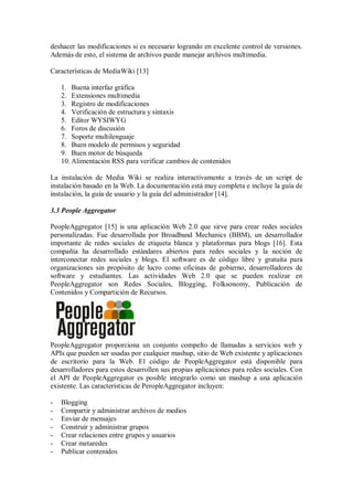deshacer las modificaciones si es necesario logrando en excelente control de versiones.
Además de esto, el sistema de archivos puede manejar archivos multimedia.
Características de MediaWiki [13]
1. Buena interfaz gráfica
2. Extensiones multimedia
3. Registro de modificaciones
4. Verificación de estructura y sintaxis
5. Editor WYSIWYG
6. Foros de discusión
7. Soporte multilenguaje
8. Buen modelo de permisos y seguridad
9. Buen motor de búsqueda
10. Alimentación RSS para verificar cambios de contenidos
La instalación de Media Wiki se realiza interactivamente a través de un script de
instalación basado en la Web. La documentación está muy completa e incluye la guía de
instalación, la guía de usuario y la guía del administrador [14].
3.3 People Aggregator
PeopleAggregator [15] is una aplicación Web 2.0 que sirve para crear redes sociales
personalizadas. Fue desarrollada por Broadband Mechanics (BBM), un desarrollador
importante de redes sociales de etiqueta blanca y plataformas para blogs [16]. Esta
compañía ha desarrollado estándares abiertos para redes sociales y la noción de
interconectar redes sociales y blogs. El software es de código libre y gratuita para
organizaciones sin propósito de lucro como oficinas de gobierno, desarrolladores de
software y estudiantes. Las actividades Web 2.0 que se pueden realizar en
PeopleAggregator son Redes Sociales, Blogging, Folksonomy, Publicación de
Contenidos y Compartición de Recursos.
PeopleAggregator proporciona un conjunto compelto de llamadas a servicios web y
APIs que pueden ser usadas por cualquier mashup, sitio de Web existente y aplicaciones
de escritorio para la Web. El código de PeopleAggregator está disponible para
desarrolladores para estos desarrollen sus propias aplicaciones para redes sociales. Con
el API de PeopleAggregator es posible integrarlo como un mashup a una aplicación
existente. Las características de PeropleAggregator incluyen:
- Blogging
- Compartir y administrar archivos de medios
- Enviar de mensajes
- Construir y administrar grupos
- Crear relaciones entre grupos y usuarios
- Crear metaredes
- Publicar contenidos
 