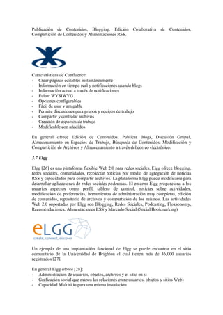 Publicación de Contenidos, Blogging, Edición Colaborativa de Contenidos,
Compartición de Contenidos y Alimentaciones RSS.
Características de Confluence:
- Crear páginas editables instantáneamente
- Información en tiempo real y notificaciones usando blogs
- Información actual a través de notificaciones
- Editor WYSIWYG
- Opciones configurables
- Fácil de usar y amigable
- Permite discusiones para grupos y equipos de trabajo
- Compartir y controlar archivos
- Creación de espacios de trabajo
- Modificable con añadidos
En general ofrece Edición de Contenidos, Publicar Blogs, Discusión Grupal,
Almacenamiento en Espacios de Trabajo, Búsqueda de Contenidos, Modificación y
Compartición de Archivos y Almacenamiento a través del correo electrónico.
3.7 Elgg
Elgg [26] es una plataforma flexible Web 2.0 para redes sociales. Elgg ofrece blogging,
redes sociales, comunidades, recolectar noticias por medio de agregación de noticias
RSS y capacidades para compartir archivos. La plataforma Elgg puede modificarse para
desarrollar aplicaciones de redes sociales poderosas. El entorno Elgg proporciona a los
usuarios aspectos como perfil, tablero de control, noticias sobre actividades,
modificación de preferencias, herramientas de administración muy completas, edición
de contenidos, repositorio de archivos y compartición de los mismos. Las actividades
Web 2.0 soportadas por Elgg son Blogging, Redes Sociales, Podcasting, Floksonomy,
Recomendaciones, Alimentaciones ESS y Marcado Social (Social Bookmarking)
Un ejemplo de una implantación funcional de Elgg se puede encontrar en el sitio
comunitario de la Universidad de Brighton el cual tienen más de 36,000 usuarios
registrados [27].
En general Elgg ofrece [28]:
- Administración de usuarios, objetos, archivos y el sitio en sí
- Graficación social que mapea las relaciones entre usuarios, objetos y sitios Web)
- Capacidad Multisitio para una misma instalación
 