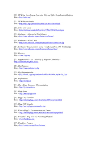 [20] .TWiki the Open Source Enterprise Wiki and Web 2.0 Application Platform
Link - http://twiki.org/
[21]. TWiki Success Stories
Link - http://twiki.org/cgi-bin/view/Main/TWikiSuccessStories
[22]. Twiki User Guide
Link - https://twiki.cern.ch/twiki/bin/view/TWiki/TWikiUsersGuide
[23]. Confluence – Enterprise Wiki Software
Link - http://www.atlassian.com/software/confluence/
[24]. Confluence - What’s New
Link - http://www.atlassian.com/software/confluence/whats-new.jsp
[25]. Confluence Documentation Home - Confluence Docs 2.10 - Confluence
Link - http://www.atlassian.com/software/confluence/docs/
[26]. Elgg.org
Link – www.elgg.org
[27]. Elgg Powered – The University of Brighton Community –
http://community.brighton.ac.uk/
[28]. Elgg Features
Link – http://elgg.org/features.php
[29]. Elgg Documentation
Link - http://classic.elgg.org/mod/mediawiki/wiki/index.php/Main_Page
[30]. Chyrp Home
Link – http://chyrp.net/
[31]. Chyrp Docs: Common – Documentation
Link – http://chyrp.net/docs/
[32]. Pligg Home
Link – http://www.pligg.com/
[33]. Pligg CMS Overview
Link – http://forums.pligg.com/wiki-articles/9898-overview.html
[34]. Pligg CMS Modules
Link – http://www.pligg.com/modules.php
[35]. What is Pligg? – Documentation and Forum
Link – http://forums.pligg.com/wiki-articles/8576-main-page.html
[36]. WordPress Blog Tool and Publishing Platform
Link - www.Wordpress.org
[37]. WordPress Features
Link - http://wordpress.org/about/features/
 