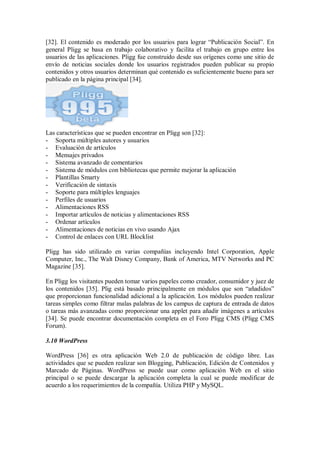 [32]. El contenido es moderado por los usuarios para lograr “Publicación Social”. En
general Pligg se basa en trabajo colaborativo y facilita el trabajo en grupo entre los
usuarios de las aplicaciones. Pligg fue construido desde sus orígenes como une sitio de
envío de noticias sociales donde los usuarios registrados pueden publicar su propio
contenidos y otros usuarios determinan qué contenido es suficientemente bueno para ser
publicado en la página principal [34].
Las características que se pueden encontrar en Pligg son [32]:
- Soporta múltiples autores y usuarios
- Evaluación de artículos
- Mensajes privados
- Sistema avanzado de comentarios
- Sistema de módulos con bibliotecas que permite mejorar la aplicación
- Plantillas Smarty
- Verificación de sintaxis
- Soporte para múltiples lenguajes
- Perfiles de usuarios
- Alimentaciones RSS
- Importar artículos de noticias y alimentaciones RSS
- Ordenar artículos
- Alimentaciones de noticias en vivo usando Ajax
- Control de enlaces con URL Blocklist
Pligg has sido utilizado en varias compañías incluyendo Intel Corporation, Apple
Computer, Inc., The Walt Disney Company, Bank of America, MTV Networks and PC
Magazine [35].
En Pligg los visitantes pueden tomar varios papeles como creador, consumidor y juez de
los contenidos [35]. Plig está basado principalmente en módulos que son “añadidos”
que proporcionan funcionalidad adicional a la aplicación. Los módulos pueden realizar
tareas simples como filtrar malas palabras de los campus de captura de entrada de datos
o tareas más avanzadas como proporcionar una applet para añadir imágenes a artículos
[34]. Se puede encontrar documentación completa en el Foro Pligg CMS (Pligg CMS
Forum).
3.10 WordPress
WordPress [36] es otra aplicación Web 2.0 de publicación de código libre. Las
actividades que se pueden realizar son Blogging, Publicación, Edición de Contenidos y
Marcado de Páginas. WordPress se puede usar como aplicación Web en el sitio
principal o se puede descargar la aplicación completa la cual se puede modificar de
acuerdo a los requerimientos de la compañía. Utiliza PHP y MySQL.
 