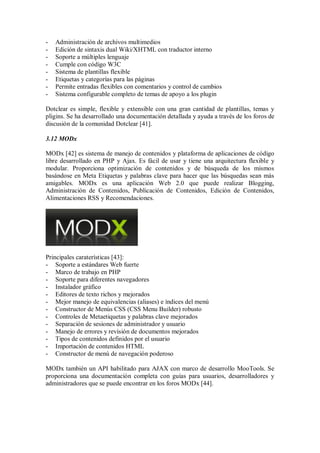 - Administración de archivos multimedios
- Edición de sintaxis dual Wiki/XHTML con traductor interno
- Soporte a múltiples lenguaje
- Cumple con código W3C
- Sistema de plantillas flexible
- Etiquetas y categorías para las páginas
- Permite entradas flexibles con comentarios y control de cambios
- Sistema configurable completo de temas de apoyo a los plugin
Dotclear es simple, flexible y extensible con una gran cantidad de plantillas, temas y
pligins. Se ha desarrollado una documentación detallada y ayuda a través de los foros de
discusión de la comunidad Dotclear [41].
3.12 MODx
MODx [42] es sistema de manejo de contenidos y plataforma de aplicaciones de código
libre desarrollado en PHP y Ajax. Es fácil de usar y tiene una arquitectura flexible y
modular. Proporciona optimización de contenidos y de búsqueda de los mismos
basándose en Meta Etiquetas y palabras clave para hacer que las búsquedas sean más
amigables. MODx es una aplicación Web 2.0 que puede realizar Blogging,
Administración de Contenidos, Publicación de Contenidos, Edición de Contenidos,
Alimentaciones RSS y Recomendaciones.
Principales caraterísticas [43]:
- Soporte a estándares Web fuerte
- Marco de trabajo en PHP
- Soporte para diferentes navegadores
- Instalador gráfico
- Editores de texto richos y mejorados
- Mejor manejo de equivalencias (aliases) e índices del menú
- Constructor de Menús CSS (CSS Menu Builder) robusto
- Controles de Metaetiquetas y palabras clave mejorados
- Separación de sesiones de administrador y usuario
- Manejo de errores y revisión de documentos mejorados
- Tipos de contenidos definidos por el usuario
- Importación de contenidos HTML
- Constructor de menú de navegación poderoso
MODx también un API habilitado para AJAX con marco de desarrollo MooTools. Se
proporciona una documentación completa con guías para usuarios, desarrolladores y
administradores que se puede encontrar en los foros MODx [44].
 