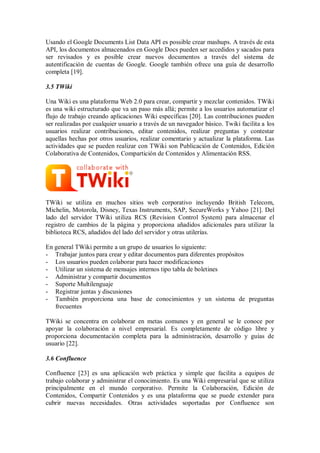 Usando el Google Documents List Data API es possible crear mashups. A través de esta
API, los documentos almacenados en Google Docs pueden ser accedidos y sacados para
ser revisados y es posible crear nuevos documentos a través del sistema de
autentificación de cuentas de Google. Google también ofrece una guía de desarrollo
completa [19].
3.5 TWiki
Una Wiki es una plataforma Web 2.0 para crear, compartir y mezclar contenidos. TWiki
es una wiki estructurado que va un paso más allá; permite a los usuarios automatizar el
flujo de trabajo creando aplicaciones Wiki específicas [20]. Las contribuciones pueden
ser realizadas por cualquier usuario a través de un navegador básico. Twiki facilita a los
usuarios realizar contribuciones, editar contenidos, realizar preguntas y contestar
aquellas hechas por otros usuarios, realizar comentario y actualizar la plataforma. Las
actividades que se pueden realizar con TWiki son Publicación de Contenidos, Edición
Colaborativa de Contenidos, Compartición de Contenidos y Alimentación RSS.
TWiki se utiliza en muchos sitios web corporativo incluyendo British Telecom,
Michelin, Motorola, Disney, Texas Instruments, SAP, SecureWorks y Yahoo [21]. Del
lado del servidor TWiki utiliza RCS (Revision Control System) para almacenar el
registro de cambios de la página y proporciona añadidos adicionales para utilizar la
biblioteca RCS, añadidos del lado del servidor y otras utilerías.
En general TWiki permite a un grupo de usuarios lo siguiente:
- Trabajar juntos para crear y editar documentos para diferentes propósitos
- Los usuarios pueden colaborar para hacer modificaciones
- Utilizar un sistema de mensajes internos tipo tabla de boletines
- Administrar y compartir documentos
- Suporte Multilenguaje
- Registrar juntas y discusiones
- También proporciona una base de conocimientos y un sistema de preguntas
frecuentes
TWiki se concentra en colaborar en metas comunes y en general se le conoce por
apoyar la colaboración a nivel empresarial. Es completamente de código libre y
proporciona documentación completa para la administración, desarrollo y guías de
usuario [22].
3.6 Confluence
Confluence [23] es una aplicación web práctica y simple que facilita a equipos de
trabajo colaborar y administrar el conocimiento. Es una Wiki empresarial que se utiliza
principalmente en el mundo corporativo. Permite la Colaboración, Edición de
Contenidos, Compartir Contenidos y es una plataforma que se puede extender para
cubrir nuevas necesidades. Otras actividades soportadas por Confluence son
 