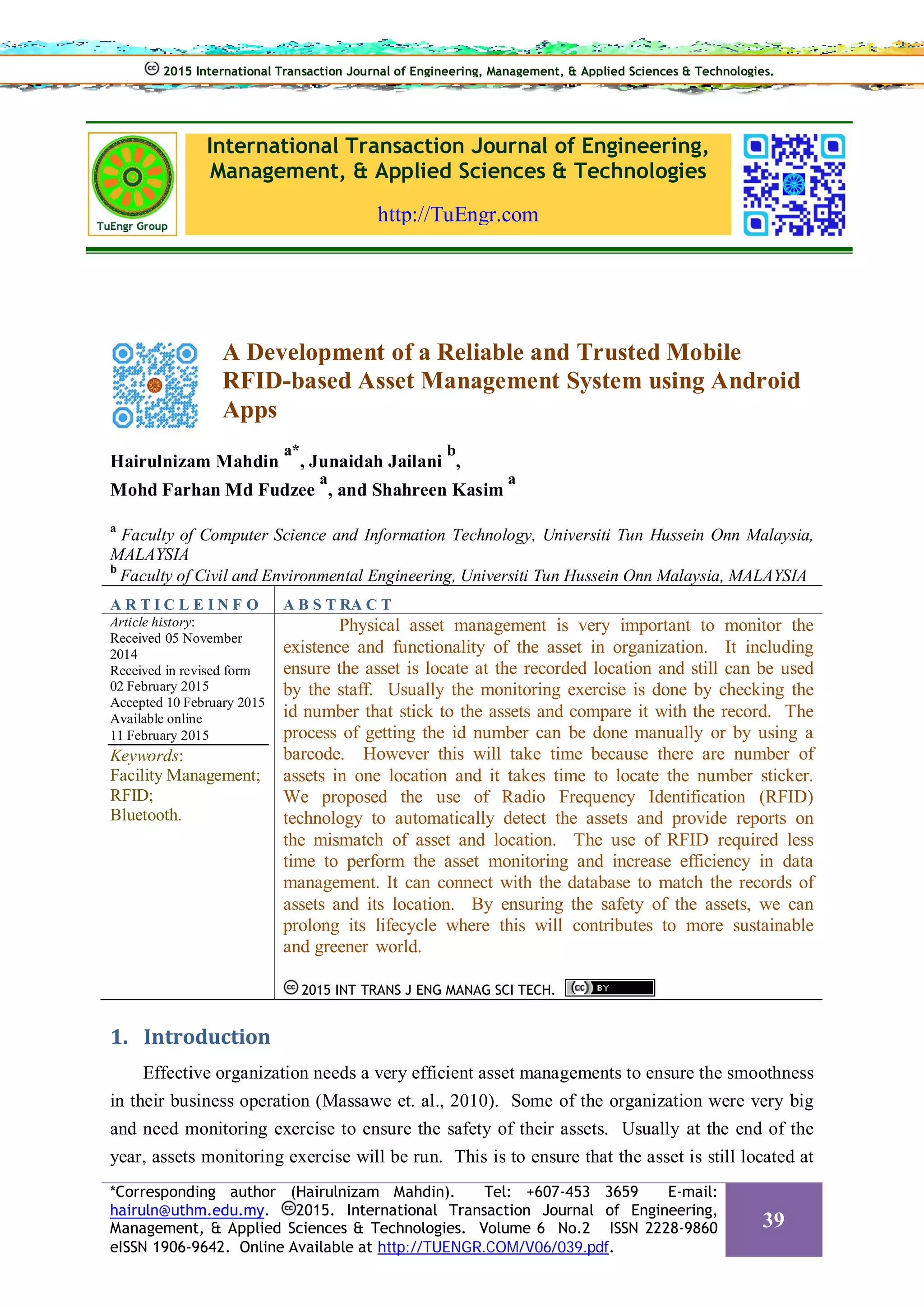 International Transaction Journal of Engineering,
Management, & Applied Sciences & Technologies
http://TuEngr.com
A Development of a Reliable and Trusted Mobile
RFID-based Asset Management System using Android
Apps
Hairulnizam Mahdin
a*
, Junaidah Jailani
b
,
Mohd Farhan Md Fudzee
a
, and Shahreen Kasim
a
a
Faculty of Computer Science and Information Technology, Universiti Tun Hussein Onn Malaysia,
MALAYSIA
b
Faculty of Civil and Environmental Engineering, Universiti Tun Hussein Onn Malaysia, MALAYSIA
A R T I C L E I N F O A B S T RA C T
Article history:
Received 05 November
2014
Received in revised form
02 February 2015
Accepted 10 February 2015
Available online
11 February 2015
Keywords:
Facility Management;
RFID;
Bluetooth.
Physical asset management is very important to monitor the
existence and functionality of the asset in organization. It including
ensure the asset is locate at the recorded location and still can be used
by the staff. Usually the monitoring exercise is done by checking the
id number that stick to the assets and compare it with the record. The
process of getting the id number can be done manually or by using a
barcode. However this will take time because there are number of
assets in one location and it takes time to locate the number sticker.
We proposed the use of Radio Frequency Identification (RFID)
technology to automatically detect the assets and provide reports on
the mismatch of asset and location. The use of RFID required less
time to perform the asset monitoring and increase efficiency in data
management. It can connect with the database to match the records of
assets and its location. By ensuring the safety of the assets, we can
prolong its lifecycle where this will contributes to more sustainable
and greener world.
2015 INT TRANS J ENG MANAG SCI TECH.
1. Introduction
Effective organization needs a very efficient asset managements to ensure the smoothness
in their business operation (Massawe et. al., 2010). Some of the organization were very big
and need monitoring exercise to ensure the safety of their assets. Usually at the end of the
year, assets monitoring exercise will be run. This is to ensure that the asset is still located at
2015 International Transaction Journal of Engineering, Management, & Applied Sciences & Technologies.
*Corresponding author (Hairulnizam Mahdin). Tel: +607-453 3659 E-mail:
hairuln@uthm.edu.my. 2015. International Transaction Journal of Engineering,
Management, & Applied Sciences & Technologies. Volume 6 No.2 ISSN 2228-9860
eISSN 1906-9642. Online Available at http://TUENGR.COM/V06/039.pdf.
39
 