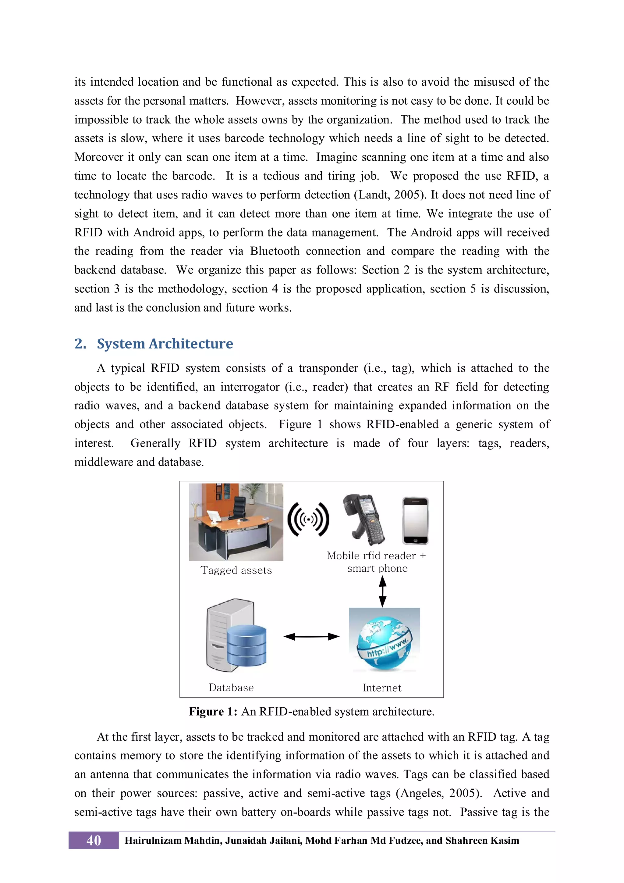 its intended location and be functional as expected. This is also to avoid the misused of the
assets for the personal matters. However, assets monitoring is not easy to be done. It could be
impossible to track the whole assets owns by the organization. The method used to track the
assets is slow, where it uses barcode technology which needs a line of sight to be detected.
Moreover it only can scan one item at a time. Imagine scanning one item at a time and also
time to locate the barcode. It is a tedious and tiring job. We proposed the use RFID, a
technology that uses radio waves to perform detection (Landt, 2005). It does not need line of
sight to detect item, and it can detect more than one item at time. We integrate the use of
RFID with Android apps, to perform the data management. The Android apps will received
the reading from the reader via Bluetooth connection and compare the reading with the
backend database. We organize this paper as follows: Section 2 is the system architecture,
section 3 is the methodology, section 4 is the proposed application, section 5 is discussion,
and last is the conclusion and future works.
2. System Architecture
A typical RFID system consists of a transponder (i.e., tag), which is attached to the
objects to be identified, an interrogator (i.e., reader) that creates an RF field for detecting
radio waves, and a backend database system for maintaining expanded information on the
objects and other associated objects. Figure 1 shows RFID-enabled a generic system of
interest. Generally RFID system architecture is made of four layers: tags, readers,
middleware and database.
Mobile rfid reader +
smart phoneTagged assets
InternetDatabase
Figure 1: An RFID-enabled system architecture.
At the first layer, assets to be tracked and monitored are attached with an RFID tag. A tag
contains memory to store the identifying information of the assets to which it is attached and
an antenna that communicates the information via radio waves. Tags can be classified based
on their power sources: passive, active and semi-active tags (Angeles, 2005). Active and
semi-active tags have their own battery on-boards while passive tags not. Passive tag is the
40 Hairulnizam Mahdin, Junaidah Jailani, Mohd Farhan Md Fudzee, and Shahreen Kasim
 