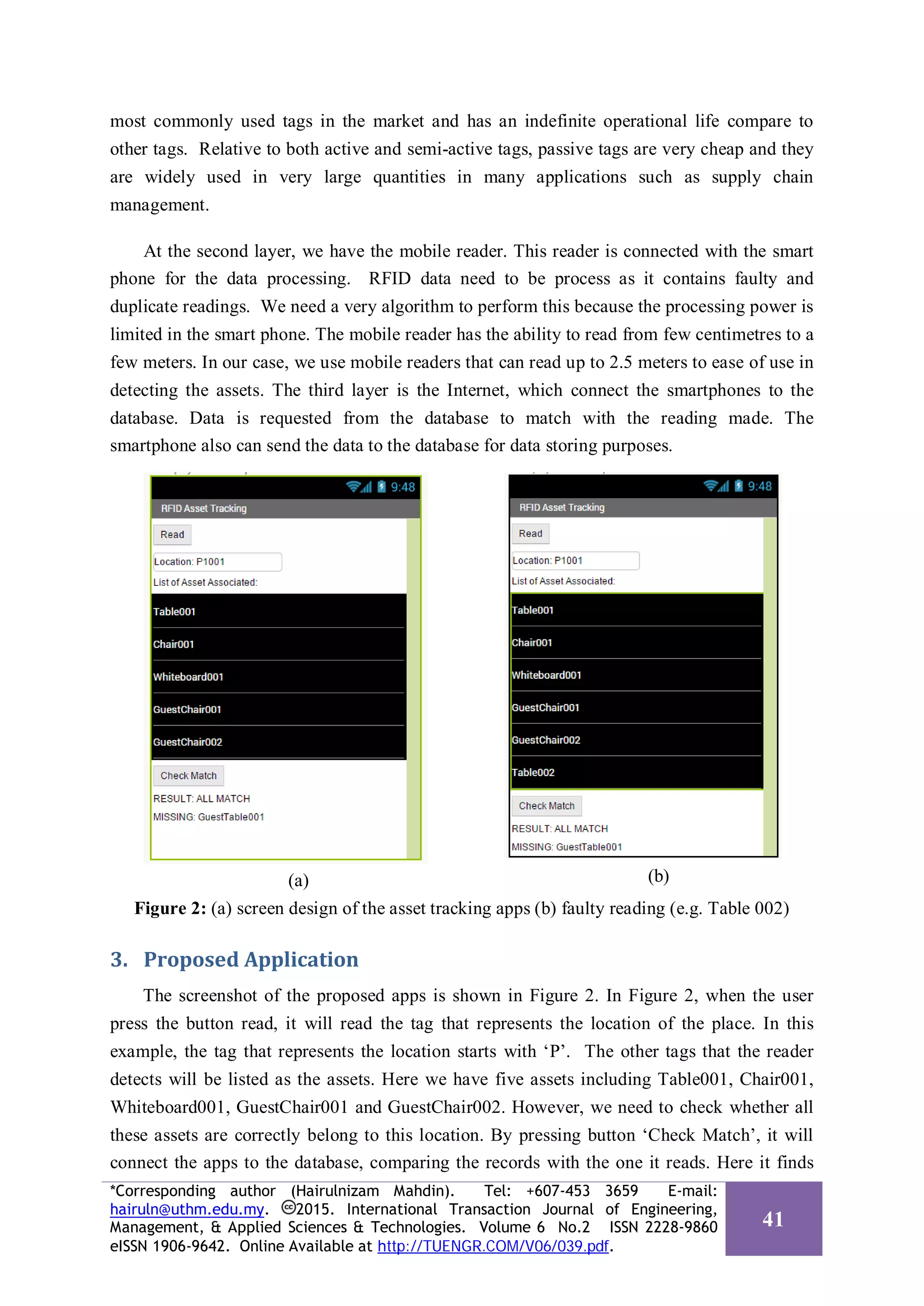 most commonly used tags in the market and has an indefinite operational life compare to
other tags. Relative to both active and semi-active tags, passive tags are very cheap and they
are widely used in very large quantities in many applications such as supply chain
management.
At the second layer, we have the mobile reader. This reader is connected with the smart
phone for the data processing. RFID data need to be process as it contains faulty and
duplicate readings. We need a very algorithm to perform this because the processing power is
limited in the smart phone. The mobile reader has the ability to read from few centimetres to a
few meters. In our case, we use mobile readers that can read up to 2.5 meters to ease of use in
detecting the assets. The third layer is the Internet, which connect the smartphones to the
database. Data is requested from the database to match with the reading made. The
smartphone also can send the data to the database for data storing purposes.
(a) (b)
Figure 2: (a) screen design of the asset tracking apps (b) faulty reading (e.g. Table 002)
3. Proposed Application
The screenshot of the proposed apps is shown in Figure 2. In Figure 2, when the user
press the button read, it will read the tag that represents the location of the place. In this
example, the tag that represents the location starts with ‘P’. The other tags that the reader
detects will be listed as the assets. Here we have five assets including Table001, Chair001,
Whiteboard001, GuestChair001 and GuestChair002. However, we need to check whether all
these assets are correctly belong to this location. By pressing button ‘Check Match’, it will
connect the apps to the database, comparing the records with the one it reads. Here it finds
*Corresponding author (Hairulnizam Mahdin). Tel: +607-453 3659 E-mail:
hairuln@uthm.edu.my. 2015. International Transaction Journal of Engineering,
Management, & Applied Sciences & Technologies. Volume 6 No.2 ISSN 2228-9860
eISSN 1906-9642. Online Available at http://TUENGR.COM/V06/039.pdf.
41
 