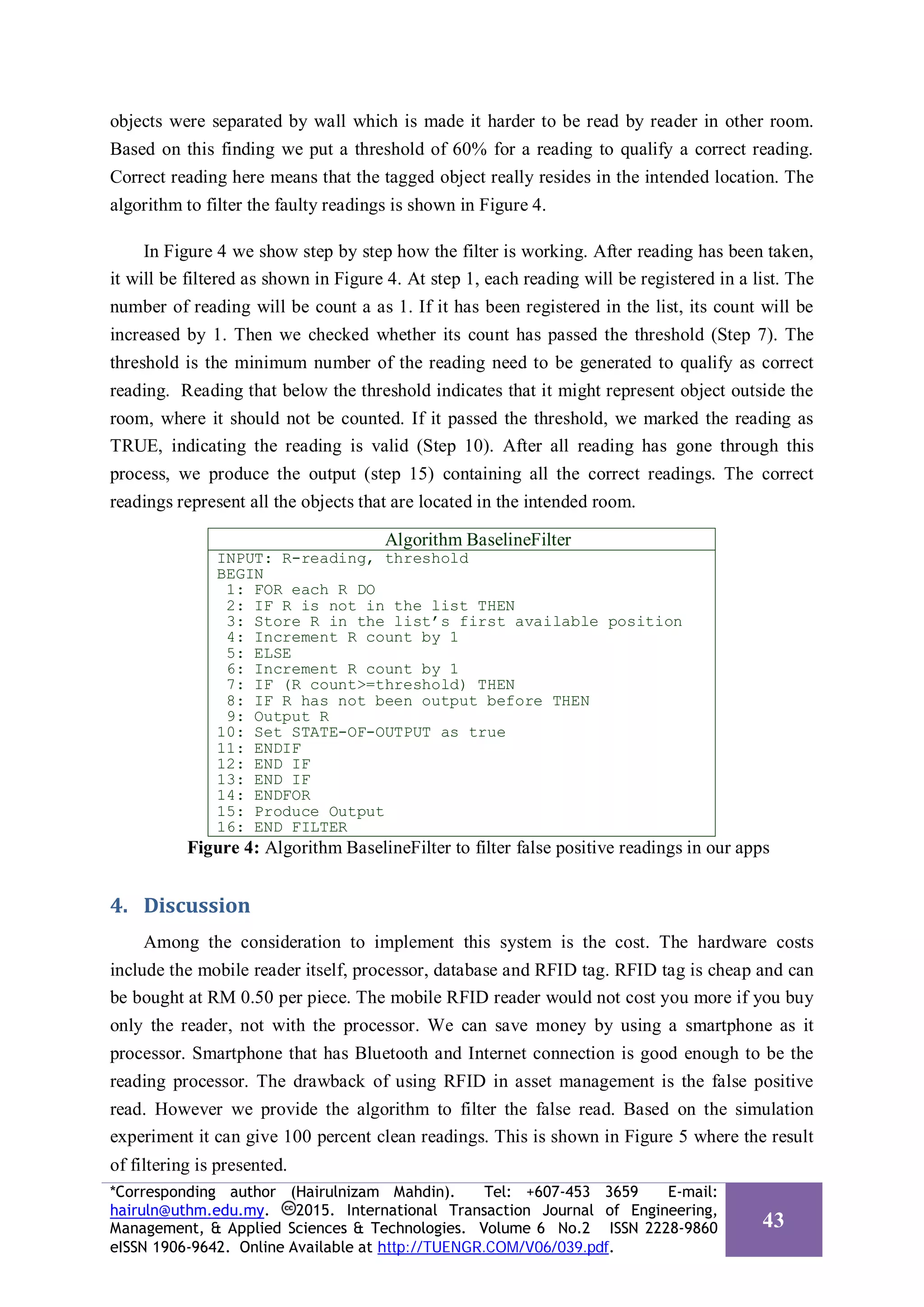 objects were separated by wall which is made it harder to be read by reader in other room.
Based on this finding we put a threshold of 60% for a reading to qualify a correct reading.
Correct reading here means that the tagged object really resides in the intended location. The
algorithm to filter the faulty readings is shown in Figure 4.
In Figure 4 we show step by step how the filter is working. After reading has been taken,
it will be filtered as shown in Figure 4. At step 1, each reading will be registered in a list. The
number of reading will be count a as 1. If it has been registered in the list, its count will be
increased by 1. Then we checked whether its count has passed the threshold (Step 7). The
threshold is the minimum number of the reading need to be generated to qualify as correct
reading. Reading that below the threshold indicates that it might represent object outside the
room, where it should not be counted. If it passed the threshold, we marked the reading as
TRUE, indicating the reading is valid (Step 10). After all reading has gone through this
process, we produce the output (step 15) containing all the correct readings. The correct
readings represent all the objects that are located in the intended room.
Algorithm BaselineFilter
INPUT: R-reading, threshold
BEGIN
1: FOR each R DO
2: IF R is not in the list THEN
3: Store R in the list’s first available position
4: Increment R count by 1
5: ELSE
6: Increment R count by 1
7: IF (R count>=threshold) THEN
8: IF R has not been output before THEN
9: Output R
10: Set STATE-OF-OUTPUT as true
11: ENDIF
12: END IF
13: END IF
14: ENDFOR
15: Produce Output
16: END FILTER
Figure 4: Algorithm BaselineFilter to filter false positive readings in our apps
4. Discussion
Among the consideration to implement this system is the cost. The hardware costs
include the mobile reader itself, processor, database and RFID tag. RFID tag is cheap and can
be bought at RM 0.50 per piece. The mobile RFID reader would not cost you more if you buy
only the reader, not with the processor. We can save money by using a smartphone as it
processor. Smartphone that has Bluetooth and Internet connection is good enough to be the
reading processor. The drawback of using RFID in asset management is the false positive
read. However we provide the algorithm to filter the false read. Based on the simulation
experiment it can give 100 percent clean readings. This is shown in Figure 5 where the result
of filtering is presented.
*Corresponding author (Hairulnizam Mahdin). Tel: +607-453 3659 E-mail:
hairuln@uthm.edu.my. 2015. International Transaction Journal of Engineering,
Management, & Applied Sciences & Technologies. Volume 6 No.2 ISSN 2228-9860
eISSN 1906-9642. Online Available at http://TUENGR.COM/V06/039.pdf.
43
 