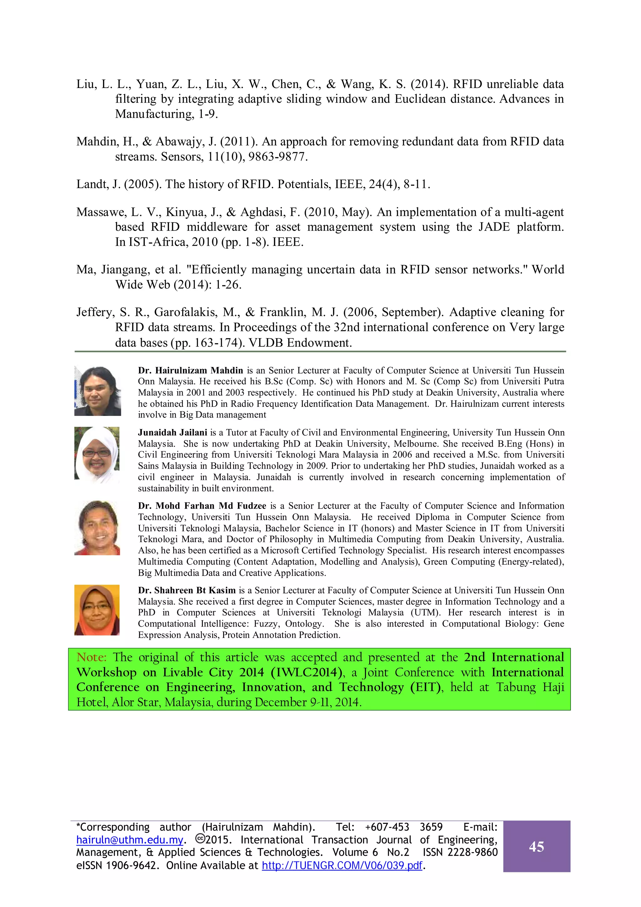 Liu, L. L., Yuan, Z. L., Liu, X. W., Chen, C., & Wang, K. S. (2014). RFID unreliable data
filtering by integrating adaptive sliding window and Euclidean distance. Advances in
Manufacturing, 1-9.
Mahdin, H., & Abawajy, J. (2011). An approach for removing redundant data from RFID data
streams. Sensors, 11(10), 9863-9877.
Landt, J. (2005). The history of RFID. Potentials, IEEE, 24(4), 8-11.
Massawe, L. V., Kinyua, J., & Aghdasi, F. (2010, May). An implementation of a multi-agent
based RFID middleware for asset management system using the JADE platform.
In IST-Africa, 2010 (pp. 1-8). IEEE.
Ma, Jiangang, et al. "Efficiently managing uncertain data in RFID sensor networks." World
Wide Web (2014): 1-26.
Jeffery, S. R., Garofalakis, M., & Franklin, M. J. (2006, September). Adaptive cleaning for
RFID data streams. In Proceedings of the 32nd international conference on Very large
data bases (pp. 163-174). VLDB Endowment.
Dr. Hairulnizam Mahdin is an Senior Lecturer at Faculty of Computer Science at Universiti Tun Hussein
Onn Malaysia. He received his B.Sc (Comp. Sc) with Honors and M. Sc (Comp Sc) from Universiti Putra
Malaysia in 2001 and 2003 respectively. He continued his PhD study at Deakin University, Australia where
he obtained his PhD in Radio Frequency Identification Data Management. Dr. Hairulnizam current interests
involve in Big Data management
Junaidah Jailani is a Tutor at Faculty of Civil and Environmental Engineering, University Tun Hussein Onn
Malaysia. She is now undertaking PhD at Deakin University, Melbourne. She received B.Eng (Hons) in
Civil Engineering from Universiti Teknologi Mara Malaysia in 2006 and received a M.Sc. from Universiti
Sains Malaysia in Building Technology in 2009. Prior to undertaking her PhD studies, Junaidah worked as a
civil engineer in Malaysia. Junaidah is currently involved in research concerning implementation of
sustainability in built environment.
Dr. Mohd Farhan Md Fudzee is a Senior Lecturer at the Faculty of Computer Science and Information
Technology, Universiti Tun Hussein Onn Malaysia. He received Diploma in Computer Science from
Universiti Teknologi Malaysia, Bachelor Science in IT (honors) and Master Science in IT from Universiti
Teknologi Mara, and Doctor of Philosophy in Multimedia Computing from Deakin University, Australia.
Also, he has been certified as a Microsoft Certified Technology Specialist. His research interest encompasses
Multimedia Computing (Content Adaptation, Modelling and Analysis), Green Computing (Energy-related),
Big Multimedia Data and Creative Applications.
Dr. Shahreen Bt Kasim is a Senior Lecturer at Faculty of Computer Science at Universiti Tun Hussein Onn
Malaysia. She received a first degree in Computer Sciences, master degree in Information Technology and a
PhD in Computer Sciences at Universiti Teknologi Malaysia (UTM). Her research interest is in
Computational Intelligence: Fuzzy, Ontology. She is also interested in Computational Biology: Gene
Expression Analysis, Protein Annotation Prediction.
Note: The original of this article was accepted and presented at the 2nd International
Workshop on Livable City 2014 (IWLC2014), a Joint Conference with International
Conference on Engineering, Innovation, and Technology (EIT), held at Tabung Haji
Hotel, Alor Star, Malaysia, during December 9-11, 2014.
*Corresponding author (Hairulnizam Mahdin). Tel: +607-453 3659 E-mail:
hairuln@uthm.edu.my. 2015. International Transaction Journal of Engineering,
Management, & Applied Sciences & Technologies. Volume 6 No.2 ISSN 2228-9860
eISSN 1906-9642. Online Available at http://TUENGR.COM/V06/039.pdf.
45
 