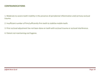Jаffaя яaza Syзd Page 10
CONTRAINDICATIONS
1. Moderate to severe tooth mobility in the presence of periodontal inflammation and/ primary occlusal
trauma.
2. Insufficient number of firm/sufficiently firm teeth to stabilize mobile teeth.
3. Prior occlusal adjustment has not been done on teeth with occlusal trauma or occlusal interference.
4. Patient not maintaining oral hygiene.
 