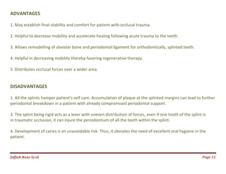 Jаffaя яaza Syзd Page 11
ADVANTAGES
1. May establish final stability and comfort for patient with occlusal trauma.
2. Helpful to decrease mobility and accelerate healing following acute trauma to the teeth.
3. Allows remodelling of alveolar bone and periodontal ligament for orthodontically, splinted teeth.
4. Helpful in decreasing mobility thereby favoring regenerative therapy.
5. Distributes occlusal forces over a wider area.
DISADVANTAGES
1. All the splints hamper patient’s self care. Accumulation of plaque at the splinted margins can lead to further
periodontal breakdown in a patient with already compromised periodontal support.
3. The splint being rigid acts as a lever with uneven distribution of forces, even if one tooth of the splint is
in traumatic occlusion, it can injure the periodontium of all the teeth within the splint.
4. Development of caries is an unavoidable risk. Thus, it obviates the need of excellent oral hygiene in the
patient.
 