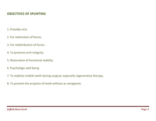 Jаffaя яaza Syзd Page 3
OBJECTIVES OF SPLINTING
1. Provides rest.
2. For redirection of forces.
3. For redistribution of forces
4. To preserve arch integrity.
5. Restoration of functional stability
6. Psychologic well-being
7. To stabilize mobile teeth during surgical, especially regenerative therapy.
8. To prevent the eruption of teeth without an antagonist.
 