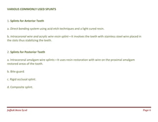 Jаffaя яaza Syзd Page 6
VARIOUS COMMONLY USED SPLINTS
1. Splints for Anterior Teeth
a. Direct bonding system using acid etch techniques and a light cured resin.
b. Intracoronal wire and acrylic wire resin splint—It involves the teeth with stainless steel wire placed in
the slots thus stabilizing the teeth.
2. Splints for Posterior Teeth
a. Intracoronal amalgam wire splints—It uses resin restoration with wire on the proximal amalgam
restored areas of the tooth.
b. Bite-guard.
c. Rigid occlusal splint.
d. Composite splint.
 