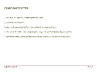 Jаffaя яaza Syзd Page 8
PRINCIPLES OF SPLINTING
1. Inclusion of sufficient number of healthy teeth
2. Splint around the arch:
3. Coronoplasty may be performed to relieve traumatic occlusion.
4. The splint should be fabricated in such a way as to facilitate proper plaque control.
5. Splint should be aesthetically-acceptable and should not interfere with occlusion.
 