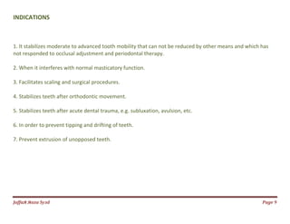 Jаffaя яaza Syзd Page 9
INDICATIONS
1. It stabilizes moderate to advanced tooth mobility that can not be reduced by other means and which has
not responded to occlusal adjustment and periodontal therapy.
2. When it interferes with normal masticatory function.
3. Facilitates scaling and surgical procedures.
4. Stabilizes teeth after orthodontic movement.
5. Stabilizes teeth after acute dental trauma, e.g. subluxation, avulsion, etc.
6. In order to prevent tipping and drifting of teeth.
7. Prevent extrusion of unopposed teeth.
 