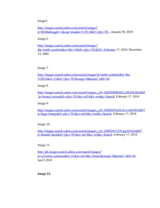 Image5.

http://images.search.yahoo.com/search/images?
p=MAth&toggle=1&cop=mss&ei=UTF-8&fr=yfp-t-701...January 08, 2010

Image 6.

http://images.search.yahoo.com/search/images?
&p=math+symbols&rs=0ni=18&fr=yfp-t-701&fr2=.February 17, 2010. December
14, 2009



Image 7.

http://images.search.yahoo.com/search/images?p=math+symbols&rs=0ni
%3D18&ni=21&fr=yfp-t-701&xargs=0&pstart=1&b=64.

Image 8.

http://images.search.yahoo.com/search/images;_ylt=A0S0200BiH5LiyMA8GKJzbkF
?p=looney+toons&fr=yfp-t-701&ei=utf-8&x=wrt&y=Search. February 17, 2010

Image 9.

http://images.search.yahoo.com/search/images;_ylt=A0S0201lin5LJCwAtGWJzbkF?
p=bugs+bunny&fr=yfp-t-701&ei=utf-8&x=wrt&y=Search. February 17, 2010


Image 10.

http://images.search.yahoo.com/search/images;_ylt=A0S020r7i35LJjgAS16JzbkF?
p=donald+duck&fr=yfp-t-701&ei=utf-8&x=wrt&y=Search. February 17, 2010


Image 11.

http://ph.images.search.yahoo.com/search/images?
p=sylvester+cartoons&ni=21&ei=utf-8&y=Search&xargs=0&pstart=1&b=64.
Jan13,2010



Image 12.
 