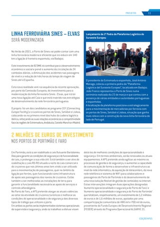 EDIÇÃO Nº65
Em Portimão, está a ser reabilitado o cais flutuante Bartolomeu
Diasparagarantirascondiçõesdesegurançaedefuncionalidade
do cais, e prolongar a sua vida útil. Está também a ser alvo de
reabilitação o cais RO-RO situado a norte do cais comercial e
de cruzeiros que nos últimos anos tem vindo a ser utilizado
para a movimentação de passageiros, quer no âmbito da
ligação por ferries, quer funcionando como infraestrutura
de apoio aos passageiros dos navios de cruzeiros. Estão
também a ser melhoradas as instalações de terra para
garantir a funcionalidade necessária ao apoio de serviços e
controlo alfandegário.
No Porto de Faro, a APS pretende alargar as atuais valências
ao setor da atividade de cruzeiros turísticos e melhorar as
condições de operacionalidade e de segurança dos diversos
tipos de tráfego que utilizem o porto.
Emambososportosserãoimplementadossistemasoperacionais
de supervisão e segurança, onde os trabalhos a efetuar visam
2 MILHÕES DE EUROS DE INVESTIMENTO
NOS PORTOS DE PORTIMÃO E FARO
No Verão de 2021, o Porto de Sines vai poder contar com uma
linha ferroviária moderna e eficiente que irá reduzir em 140
km a ligação à fronteira espanhola, via Badajoz.
Esteinvestimentode823M€irácontribuirparaodesenvolvimento
económico e social e prevê o aumento da circulação de 24
comboios diários, a diminuição dos acidentes nas passagens
de nível e a redução de três horas do tempo de viagem de
Sines até à Espanha.
Esta nova realidade vem na sequência da recente aprovação,
por parte da Comissão Europeia, do investimento para a
modernização da linha ferroviária Sines - Elvas, que irá ter
uma nova ligação até Caia e que está inserido nas estratégias
de desenvolvimento da rede ferroviária portuguesa.
O projeto foi um dos candidatos ao programa CEF (Connecting
Europe Facility) e cruzará os portos de Sines, Setúbal e Lisboa,
colocando-os no primeiro nível dos hubs da cadeira logística
ibérica,reforçandoassuasrelaçõeseconómicasecompetitividade
faceàsregiõesdeEstremadura,Andaluzia,Castela-ManchaeMadrid.
LINHA FERROVIÁRIA SINES – ELVAS
SERÁ MODERNIZADA
PROJETOS 11
dotá-los de melhores condições de operacionalidade e
segurança. Em termos ambientais, serão renovados os atuais
equipamentos. A APS pretende ainda agilizar ao máximo os
processos de gestão e de segurança, e aumentar a capacidade
de comunicação de forma a desenvolver a infraestrutura ao
nível da rede informática, da aquisição de datacenters, da nova
rede telefónica e sistema de WiFi para colaboradores e
passageiros do Porto de Portimão e do desenvolvimento de
uma nova solução flexível de gestão de conteúdos na internet.
Estas intervenções integram duas operações designadas
‘Aumento operacionalidade e segurança do Porto de Faro’ e
‘Aumento operacionalidade e segurança do Porto de Portimão’
quetotalizam,respetivamente,uminvestimentode1,2milhões
de euros e de 1,6 milhões de euros, apoiados por uma
comparticipação comunitária de 480 mil e 700 mil de euros,
proveniente do Fundo Europeu de Desenvolvimento Regional
(FEDER) através do Programa Operacional ALGARVE 21.
Lançamento da 1ª Pedra da Plataforma Logística do
Suroeste Europeu
O presidente da Extremadura espanhola, José António
Monago, colocou a primeira pedra da “Plataforma
Logística del Suroeste Europeo”, localizada em Badajoz.
João Franco representou o Porto de Sines numa
cerimónia realizada dia 23 de março e que contou com a
presença de várias entidades e autoridades portuguesas
e espanholas.
A localização da plataforma posiciona-a estrategicamente
para a movimentação de mercadorias por ferrovia com
os portos de Sines, Setúbal e Lisboa, situação que ganha
mais relevo com a construção da nova linha ferroviária do
lado de Portugal.
 
