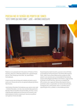 EDIÇÃO Nº65
POESIA NO IV SERÃO DO PORTO DE SINES
“ESTE TEMPO QUE NOS COME” | JOSÉ – ANTÓNIO CHOCOLATE
O PORTO E A CIDADE 15
Realizou-se no passado dia 23 de janeiro o IV Serão no Porto
de Sines, desta vez, dedicado à poesia com a apresentação
do livro “Este Tempo que nos Come”, de José António
Contradanças.
A mais recente obra do leque de trabalhos do poeta, que já
conta com 34 anos de escrita, foi apresentada pelo jornalista
Raúl Tavares.
José António Chocolate Contradanças, que assina como José
– António Chocolate, é um dos mais reconhecidos poetas do
Alentejo. Natural da aldeia de Santa Eulália, em Elvas, trocou
o Alentejo pela capital para se licenciar em Economia, mas
desde pequeno revelou-se poeta por natureza ao publicar
com apenas 14 anos de idade.
Os participantes deste encontro, que teve como anfitriões
os presidentes do Porto de Sines e da Câmara Municipal de
Sines, João Franco e Nuno Mascarenhas, puderam ainda
assistir a um concerto com um ensemble de Clarinetes do
Conservatório Regional de Música de Setúbal e Jorge Ganhão.
Os Serões no Porto de Sines, decorrem no auditório da
APS, contam com o apoio da Câmara Municipal de Sines e
prometem voltar a surpreender com temas diversificados,
ao longo do ano, continuando, assim, a contribuir para a
aproximação entre a cidade e a comunidade portuária.
 