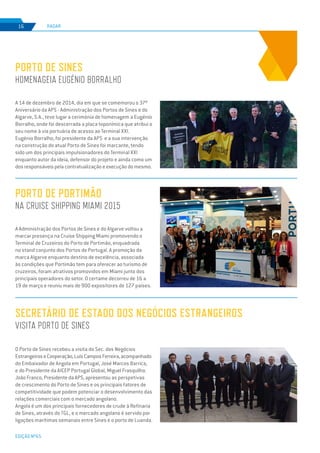 EDIÇÃO Nº65
A 14 de dezembro de 2014, dia em que se comemorou o 37º
Aniversário da APS - Administração dos Portos de Sines e do
Algarve, S.A., teve lugar a cerimónia de homenagem a Eugénio
Borralho, onde foi descerrada a placa toponímica que atribui o
seu nome à via portuária de acesso ao Terminal XXI.
Eugénio Borralho, foi presidente da APS e a sua intervenção
na construção do atual Porto de Sines foi marcante, tendo
sido um dos principais impulsionadores do Terminal XXI
enquanto autor da ideia, defensor do projeto e ainda como um
dos responsáveis pela contratualização e execução do mesmo.
Porto de Sines
homenageia Eugénio Borralho
RADAR16
A Administração dos Portos de Sines e do Algarve voltou a
marcar presença na Cruise Shipping Miami promovendo o
Terminal de Cruzeiros do Porto de Portimão, enquadrada
no stand conjunto dos Portos de Portugal. A promoção da
marca Algarve enquanto destino de excelência, associada
às condições que Portimão tem para oferecer ao turismo de
cruzeiros, foram atrativos promovidos em Miami junto dos
principais operadores do setor. O certame decorreu de 16 a
19 de março e reuniu mais de 900 expositores de 127 países.
Porto de Portimão
na Cruise Shipping Miami 2015
Secretário de Estado dos Negócios Estrangeiros
visita Porto de Sines
O Porto de Sines recebeu a visita do Sec. dos Negócios
EstrangeiroseCooperação,LuísCamposFerreira,acompanhado
do Embaixador de Angola em Portugal, José Marcos Barrica,
e do Presidente da AICEP Portugal Global, Miguel Frasquilho.
João Franco, Presidente da APS, apresentou as perspetivas
de crescimento do Porto de Sines e os principais fatores de
competitividade que podem potenciar o desenvolvimento das
relações comerciais com o mercado angolano.
Angola é um dos principais fornecedores de crude à Refinaria
de Sines, através do TGL, e o mercado angolano é servido por
ligações marítimas semanais entre Sines e o porto de Luanda.
 