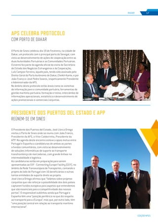 EDIÇÃO Nº65
O Porto de Sines celebrou dia 19 de Fevereiro, na cidade de
Dakar, um protocolo com o principal porto do Senegal, com
vista ao desenvolvimento de ações de cooperação entre as
duas Autoridades Portuárias e as Comunidades Portuárias.
O evento fez parte da agenda oficial da visita do Secretário
de Estado dos Negócios Estrangeiros e da Cooperação,
Luís Campos Ferreira, àquele país, tendo sido assinado pelo
Diretor Geral do Porto Autónomo de Dakar, Cheikh Kante, e por
João Franco e José Pedro Soares, respetivamente Presidente
e Administrador da APS.
No âmbito deste protocolo estão áreas como os sistemas
de informação para a comunidade portuária, ferramentas de
gestão marítimo-portuária, formação e treino, intercâmbio de
informações operacionais, estatística e desenvolvimento de
ações promocionais e comerciais conjuntas.
APS celebra protocolo
com Porto de Dakar
Presidente dos Puertos del Estado e APP
reúnem-se em Sines
RADAR 17
O Presidente dos Puertos del Estado, José Llorca Ortega
visitou o Porto de Sines onde se reuniu com João Franco,
Presidente da APS, e Vitor Caldeirinha, Presidente da
APP. Na agenda deste encontro esteve o apoio mútuo entre
Portugal e Espanha a candidaturas de ambas as partes
a fundos comunitários, com vista ao desenvolvimento
de soluções informáticas de suporte ao transporte
transfronteiriço de mercadorias, com grande ênfase na
intermodalidade e logística.
As candidaturas estão em preparação para serem
apresentadas ao CEF - Connecting Europe Facility (CEF), no
âmbito da Rede Transeuropeia de Transportes, contando o
projeto do lado de Portugal com 16 beneficiários e outras
tantas entidades de suporte direto ao projeto.
José Llorca Ortega afirmou que “falámos sobre projetos
conjuntos que vão reforçar a possibilidade dos dois países
captarem fundos europeus para aspetos que entendemos
que são essenciais para a competitividade dos nossos
portos”. O responsável sublinhou ainda que Portugal e
Espanha têm uma “posição periférica no que diz respeito
ao transporte para a Europa”, mas que, por outro lado, têm
“uma posição central em relação ao transporte marítimo
internacional”.
 