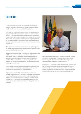 EDIÇÃO Nº65
A primeira metade do corrente ano de 2015 fica marcada pelo
arranque da Fase 2+ do Terminal XXI, numa cerimónia presidida
pelo Senhor Primeiro-ministro, Pedro Passos Coelho.
Trata-se de um investimento de cerca de 40 milhões de euros, da
responsabilidade da concessionária do terminal de contentores
de Sines, a PSA Sines, que permitirá dotar o terminal de um novo
espaço de operação vocacionado para os navios feeder, permitindo
libertar mais espaço para os motherships no cais principal, tendo,
por esta via, um impacto muito positivo na capacidade global do
terminal. Os trabalhos estão em curso e terminarão até ao final do
corrente ano.
Mais a sul arrancaram novos investimentos nos portos algarvios,
em Faro e Portimão, perfazendo um investimento total nesta fase
na ordem dos 2 milhões de euros.
Neste número da revista da APS realiza-se um balanço operacional
de 2014. Foi o melhor ano de sempre no Porto de Sines em
mercadorias, com 37,6 milhões de toneladas movimentadas.
Igualmente foi o melhor ano de sempre nos contentores, com
1.227.694 TEU movimentados, o que permitiu garantir pelo
segundo ano consecutivo o maior índice de crescimento europeu
neste segmento de carga.
A entrevista ao administrador da APS, Eduardo Bandeira, permite
conhecer melhor o trabalho já realizado e os desafios que se
avizinham nos pelouros sob sua responsabilidade.
Os primeiros meses de 2015 ficam também marcados pela
preparação do futuro da APS. Arrancou a elaboração do novo plano
estratégico. Ficamos a conhecer melhor os detalhes do projeto
da futura nova linha ferroviária para Badajoz e nesta localidade
vimos arrancar a construção da nova plataforma logística. Dois
investimentos de elevada importância para a ligação do porto ao
hinterland.
Neste período, a APS participou e acolheu um conjunto alargado
de eventos, destacando-se o lançamento pela Comunidade
Intermunicipal do Alentejo Litoral do Plano Estratégico de
Desenvolvimento do Alentejo Litoral 2014-2020.
Para terminar e na prossecução de uma política de modernização
das ferramentas tecnológicas e de comunicação, de referir a
implementação de um novo sítio institucional na internet, que
permite uma presença na rede global mais ajustada à realidade
atual da APS: uma empresa com três portos sob sua gestão.
EDITORIAL
3
EDIÇÃO Nº63
EDITORIAL
 