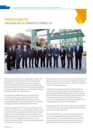 EDIÇÃO Nº65
Decorreu no dia 16 de março, a inauguração da Fase 2+ de
expansão do Terminal de Contentores do Porto de Sines
pela PSA Sines, num evento que contou com a presença
do Primeiro-Ministro, Pedro Passos Coelho, do Ministro da
Economia, António Pires de Lima, do Secretário de Estado dos
Transportes, Sérgio Silva Monteiro e do Presidente da Câmara
Municipal de Sines, Nuno Mascarenhas.
Cerca de 100 convidados estiveram presentes nesta
cerimónia que decorreu no Terminal XXI do Porto de
Sines, incluindo os Membros da Administração da PSA,
representantes da APS - Administração dos Portos de Sines
e do Algarve, clientes e colaboradores da PSA Sines.
David Yang, Regional CEO da PSA Europa, Mediterranean &
the Americas, enalteceu o investimento que a PSA tem vindo
a realizar em Sines, no qual destacou sobretudo a inovação,
que permitiu não só um acréscimo de produtividade mas
também de segurança. Classificou o terminal de contentores
de Sines como “um hub global capaz de servir as mais
importantes rotas marítimas e com capacidade para receber
os maiores navios de carga”.
PRIMEIRO MINISTRO
LANÇA NOVA FASE DE EXPANSÃO DO TERMINAL XXI
DESTAQUE | PRIMEIRO MINISTRO LANÇA NOVA FASE DE EXPANSÃO DO TERMINAL XXI4
Neste enquadramento, John Philips, Diretor da PSA Sines, deu
alguns exemplos em que a inovação está presente, desde os
pórticos às novas formas de encaixe automática de reboques
e novas capacidades nas gruas.
Evidenciando a importância crescente do Porto de Sines
no contexto internacional, assim como a evolução muito
positiva dos principais indicadores. João Franco, Presidente
do Conselho de Administração da APS, salientou que a Fase
2+ de expansão demonstra o “empenho do Governo no
crescimento” do Terminal XXI e a “confiança da PSA Sines na
competitividade” do porto do litoral alentejano.
A cerimónia terminou com a intervenção do Primeiro-Ministro,
Pedro Passos Coelho, que realçou os resultados alcançados
com a concessionária PSA Sines.
Para o Primeiro-Ministro, o Porto de Sines está preparado
para “competir globalmente ao nível de todos os outros
portos europeus”. Encerrando o encontro, salientou ainda
a importância do futuro investimento na ferrovia para a
ligação a Madrid, em bitola europeia, que representa um
 