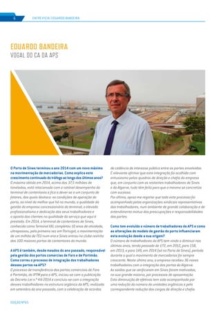 EDIÇÃO Nº65
O Porto de Sines terminou o ano 2014 com um novo máximo
na movimentação de mercadorias. Como explica este
crescimentocontinuadodotráfegoaolongodosúltimosanos?
O máximo obtido em 2014, acima dos 37,5 milhões de
toneladas, está relacionado com o notável desempenho do
terminal de contentores e fica a dever-se a um conjunto de
fatores, dos quais destaco: as condições de operação do
porto, ao nível do melhor que há no mundo, a qualidade da
gestão da empresa concessionária do terminal, o elevado
profissionalismo e dedicação dos seus trabalhadores e
a aposta dos clientes na qualidade do serviço que aqui é
prestado. Em 2014, o terminal de contentores de Sines,
conhecido como Terminal XXI, completou 10 anos de atividade,
ultrapassou, pela primeira vez em Portugal, a movimentação
de um milhão de TEU num ano e Sines entrou no clube restrito
dos 100 maiores portos de contentores do mundo.
A APS é também, desde meados do ano passado, responsável
pela gestão dos portos comercias de Faro e de Portimão.
Como correu o processo de integração dos trabalhadores
desses portos na APS?
O processo de transferência dos portos comerciais de Faro
e Portimão, do IPTM para a APS, iniciou-se com a publicação
do Decreto-Lei n.º 44/2014 e concluiu-se com a integração
desses trabalhadores na estrutura orgânica da APS, realizada
em setembro do ano passado, com a celebração de acordos
de cedência de interesse público entre as partes envolvidas.
É relevante afirmar que esta integração foi acolhida com
entusiasmo pelos quadros de direção e chefia da empresa
que, em conjunto com os restantes trabalhadores de Sines
e do Algarve, tudo têm feito para que a mesma se concretize
com sucesso.
Por último, apraz-me registar que todo este processo foi
acompanhado pelas organizações sindicais representativas
dos trabalhadores, num ambiente de grande colaboração e de
entendimento mútuo das preocupações e responsabilidades
das partes.
Como tem evoluído o número de trabalhadores da APS e como
as alterações do modelo de gestão do porto influenciaram
esta evolução desde a sua origem?
O número de trabalhadores da APS tem vindo a diminuir nos
últimos anos, tendo passado de 172, em 2012, para 158,
em 2013, e para 149, em 2014 (só no Porto de Sines), período
durante o qual o movimento de mercadorias foi sempre
crescente. Neste último ano, a empresa recebeu 36 novos
trabalhadores com a integração dos portos do Algarve.
As saídas que se verificaram em Sines foram motivadas,
na sua grande maioria, por processos de aposentação.
Esta diminuição de efetivos tem sido acompanhada por
uma redução do número de unidades orgânicas e pela
correspondente redução dos cargos de direção e chefia.
EDUARDO BANDEIRA
VOGAL DO CA DA APS
ENTREVISTA | EDUARDO BANDEIRA6
 