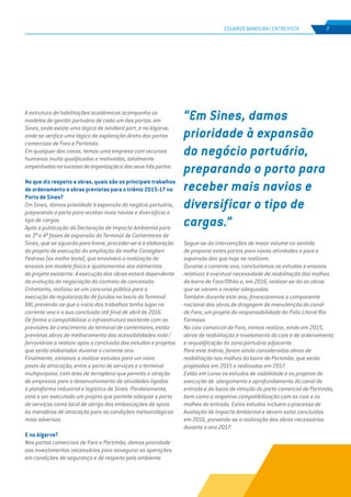 EDIÇÃO Nº65
A estrutura de habilitações académicas acompanha os
modelos de gestão portuária de cada um dos portos: em
Sines, onde existe uma lógica de landlord port, e no Algarve,
onde se verifica uma lógica de exploração direta dos portos
comerciais de Faro e Portimão.
Em qualquer dos casos, temos uma empresa com recursos
humanos muito qualificados e motivados, totalmente
empenhadosnosucessodaorganizaçãoedosseustrêsportos.
No que diz respeito a obras, quais são os principais trabalhos
de ordenamento e obras previstas para o triénio 2015-17 no
Porto de Sines?
Em Sines, damos prioridade à expansão do negócio portuário,
preparando o porto para receber mais navios e diversificar o
tipo de cargas.
Após a publicação da Declaração de Impacte Ambiental para
as 3ª e 4ª fases de expansão do Terminal de Contentores de
Sines, que se aguarda para breve, proceder-se-á à elaboração
do projeto de execução da ampliação do molhe Consiglieri
Pedroso (ex molhe leste), que envolverá a realização de
ensaios em modelo físico e ajustamentos aos elementos
do projeto existente. A execução das obras estará dependente
da evolução da negociação do contrato de concessão.
Entretanto, realizou-se um concurso público para a
execução da regularização de fundos na bacia do Terminal
XXI, prevendo-se que o início dos trabalhos tenha lugar no
corrente ano e a sua conclusão até final de abril de 2016.
De forma a compatibilizar a infraestrutura existente com as
previsões de crescimento do terminal de contentores, estão
previstas obras de melhoramento das acessibilidades rodo /
ferroviárias a realizar após a conclusão dos estudos e projetos
que serão elaborados durante o corrente ano.
Finalmente, estamos a realizar estudos para um novo
posto de atracação, entre o porto de serviços e o terminal
multipurpose, com área de terrapleno que permita a atração
de empresas para o desenvolvimento de atividades ligadas
à plataforma industrial e logística de Sines. Paralelamente,
está a ser executado um projeto que permite adequar o porto
de serviços como local de abrigo das embarcações de apoio
às manobras de atracação para as condições meteorológicas
mais adversas.
E no Algarve?
Nos portos comerciais de Faro e Portimão, demos prioridade
aos investimentos necessários para assegurar as operações
em condições de segurança e de respeito pelo ambiente.
EDUARDO BANDEIRA | ENTREVISTA 7
Seguir-se-ão intervenções de maior volume no sentido
de preparar estes portos para novas atividades e para a
expansão das que hoje se realizam.
Durante o corrente ano, concluiremos os estudos e ensaios
relativos à eventual necessidade de reabilitação dos molhes
da barra de Faro/Olhão e, em 2016, realizar-se-ão as obras
que se vierem a revelar adequadas.
Também durante este ano, financiaremos a componente
nacional das obras de dragagem de manutenção do canal
de Faro, um projeto da responsabilidade da Polis Litoral Ria
Formosa.
No cais comercial de Faro, iremos realizar, ainda em 2015,
obras de reabilitação e nivelamento do cais e de ordenamento
e requalificação da zona portuária adjacente.
Para este triénio, foram ainda consideradas obras de
reabilitação nos molhes da barra de Portimão, que serão
projetadas em 2015 e realizadas em 2017.
Estão em curso os estudos de viabilidade e os projetos de
execução de alargamento e aprofundamento do canal de
entrada e da bacia de rotação do porto comercial de Portimão,
bem como a respetiva compatibilização com os cais e os
molhes de entrada. Estes estudos incluem o processo de
Avaliação de Impacte Ambiental e devem estar concluídos
em 2016, prevendo-se a realização das obras necessárias
durante o ano 2017.
“Em Sines, damos
prioridade à expansão
do negócio portuário,
preparando o porto para
receber mais navios e
diversificar o tipo de
cargas.”
 