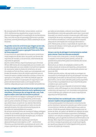 EDIÇÃO Nº65
Na zona portuária de Portimão, iremos realizar, ainda em
2015, melhoramentos significativos na gare marítima
(terminal de passageiros) e a reabilitação do cais Bartolomeu
Dias, com intervenção nos passadiços flutuantes e pontões
de acesso, estando planeada para 2016 a reabilitação do cais
Gil Eanes.
Os grandes navios de contentores que chegam ao mercado,
atualmente com portes da ordem dos 20.000 TEU, exigem
requisitos específicos para a operação? Como está o Porto
de Sines preparado?
O crescimento da capacidade dos navios porta contentores
impõe exigências de dois tipos: aos portos, em termos dos
requisitos de manobra, e aos terminais, relativamente aos
requisitos de operação.
Quanto a estes últimos, importa esclarecer que o Terminal
XXI tem 940 metros de cais preparados para os receber, com
fundos adequados aos seus calados e com pórticos capazes
de movimentar todas as fiadas de contentores do navio.
Em relação ao Porto de Sines, realço que está preparado com
fundos de manobra e bacia de rotação suficientes para os
navios de maiores calados existentes e prestes a entrar em
operação ou em projeto, com molhe de proteção capaz de
garantir as manobras e as operações em segurança e com
pilotos devidamente formados e com equipamentos e
sistemasadequadosparaqueonaviomanobresemproblemas.
Uma das vantagens do Porto de Sines é ser um porto aberto
ao mar onde as manobras decorrem muito rapidamente e em
simultâneo, 24 horas por dia, ao longo de todo o ano. Pode
explicar melhor como tudo isto funciona na prática?
O Centro de Controlo de Tráfego e a pilotagem do Porto de
Sines garantem um serviço permanente, condicionado
apenas pelas condições de tempo e mar (contrariedade
que advém de ser um porto de mar aberto). No entanto,
analisando o que se tem passado em todos os anos de
operação do porto, tem sido extremamente poucas as
situações de impossibilidade de manobra.	
Os serviços do porto (Centro de Controlo de Tráfego, pilotagem
e todas as autoridades aqui presentes) têm a preocupação
constante de minimizar tempos de espera que, na maioria
esmagadora dos casos, é desprezível.
Gostaria de enfatizar dois aspetos que contribuem
decisivamente para este objetivo: a JUP – Janela Única
Portuária, que desmaterializa os processos do navio e das
cargas e permite que as operações estejam autorizadas,
por todas as autoridades, antes do navio chegar e atracar
(possibilitando o início das operações assim que o navio está
atracado) e os meios humanos e materiais que a APS coloca
à disposição do serviço de pilotagem, permitindo a execução
de manobras simultâneas e uma capacidade de resposta
adequada às solicitações dos navios que demandam o
porto. Neste ponto, acresce a capacidade de resposta das
empresas de reboque e amarração, que garantem igual nível
de prestação de serviço.
Sei que o serviço de pilotagem é constantemente avaliado
pelos clientes. Como tem sido essa avaliação?
De há muitos anos a esta parte, o serviço de pilotagem
é avaliado continuamente pelos clientes, através de
questionários preenchidos pelos Comandantes dos navios
que nos visitam.
Nesta altura, os índices de satisfação rondam os 97%,
obtidos através de centenas de inquéritos, principalmente
distribuídos pelos navios que nos visitam pela primeira vez
(cerca de 70%).
Também por este motivo, não vejo razão ou vantagem na
concessão ou privatização do serviço de pilotagem. As taxas
de pilotagem praticadas no Porto de Sines comparam bem,
para melhor, com as taxas cobradas pelos portos espanhóis
concorrentes e a qualidade do serviço é reconhecida pelos
armadores que usam o porto.
A pilotagem é um serviço integrado no controlo do tráfego
marítimo, onde a APS assegura os mais elevados requisitos
ambientais e de segurança, com resultados muito positivos
e sem incidentes que coloquem em causa a reputação de
segurança do Porto de Sines.
O Porto de Sines tem-se destacado como o maior porto
nacional. O público tem perceção desta realidade?
A nossa preocupação é contribuir para o crescimento dos
portos nacionais e apresentar soluções que melhor sirvam
a economia e os clientes da cadeia logística que usam os
portos. A título de exemplo, destaco a cooperação entre os
portos de Sines, de Lisboa e de Setúbal em resposta ao repto
das autoridades de Extremadura espanhola e de Badajoz:
construir uma solução vantajosa, com a plataforma logística
de Badajoz, para os agentes económicos da Extremadura e do
Alentejo. Mais importante do que procurar que a carga passe
por Sines é assegurar que passa por um porto português,
por aquele que dispuser da melhor ligação direta ao outro
extremo da cadeia de transporte.
ENTREVISTA | EDUARDO BANDEIRA8
 
