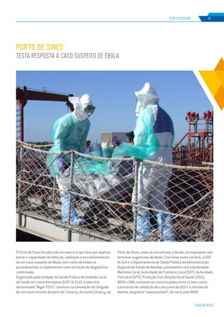 EDIÇÃO Nº65
O Porto de Sines foi palco de um exercício que teve por objetivo
testar a capacidade de deteção, validação e encaminhamento
de um caso suspeito de ébola, bem como de todos os
procedimentos a implementar numa situação de diagnóstico
confirmado.
Organizado pela Unidade de Saúde Pública da Unidade Local
de Saúde do Litoral Alentejano (USP-ULSLA), o exercício
denominado “Niger 2015” consistiu na simulação da chegada
de um navio oriundo do porto de Conacry, da Guiné Conacry, ao
PORTO DE SINES
TESTA RESPOSTA A CASO SUSPEITO DE ÉBOLA
PORTO SEGURO 9
Porto de Sines, onde se encontrava, a bordo, um tripulante com
sintomas sugestivos de ébola. Com base neste cenário, a USP-
ULSLA e o Departamento de Saúde Pública da Administração
Regional de Saúde do Alentejo, juntamente com a Autoridade
Marítima Local, Autoridade de Fronteira Local (SEF), Autoridade
Portuária (APS), Proteção Civil, Direção Geral Saúde (DGS),
INEM e GNR, testaram as comunicações entre si, bem como
o processo de validação do caso junto da DGS e a retirada do
doente, enquanto “caso provável”, do navio pelo INEM.
 